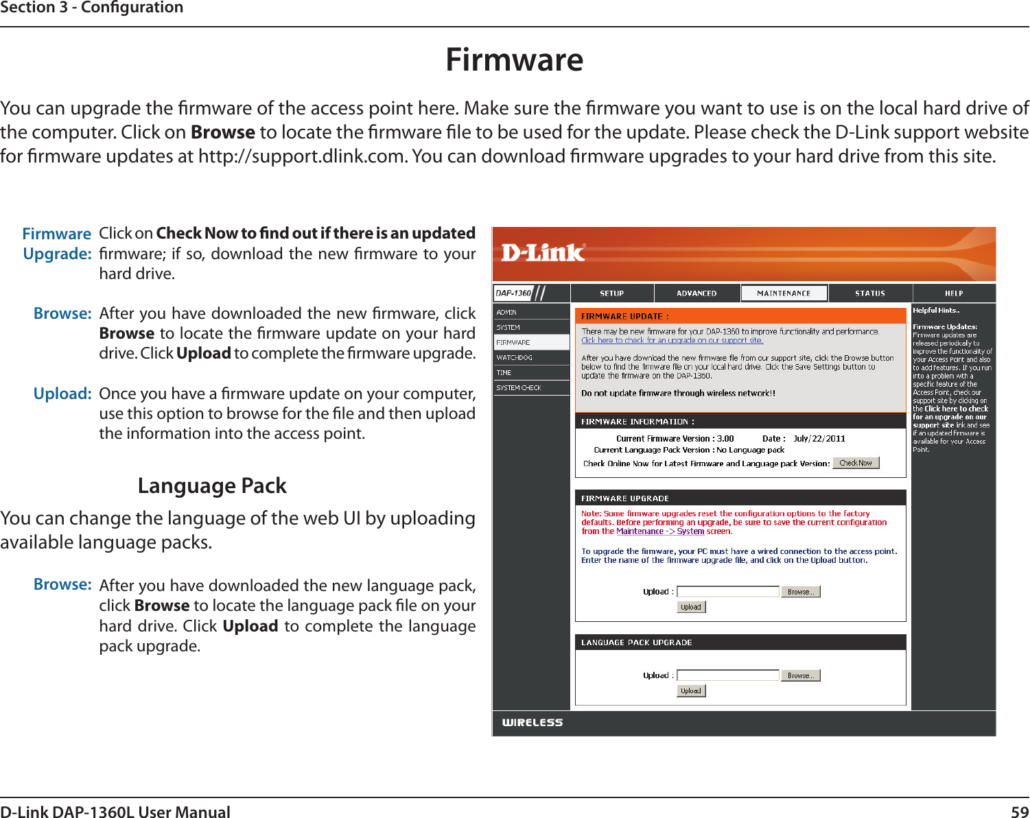 59D-Link DAP-1360L User ManualSection 3 - CongurationFirmwareUpgrade: Browse:Upload:Click on Check Now to nd out if there is an updated rmware; if so, download the new rmware to your hard drive.After you have downloaded the new rmware, click Browse to locate the rmware update on your hard drive. Click Upload to complete the rmware upgrade.Once you have a rmware update on your computer, use this option to browse for the le and then upload the information into the access point. FirmwareYou can upgrade the rmware of the access point here. Make sure the rmware you want to use is on the local hard drive of the computer. Click on Browse to locate the rmware le to be used for the update. Please check the D-Link support website for rmware updates at http://support.dlink.com. You can download rmware upgrades to your hard drive from this site.After you have downloaded the new language pack, click Browse to locate the language pack le on your hard drive. Click  Upload to complete the  language pack upgrade.Language PackYou can change the language of the web UI by uploading available language packs.Browse: