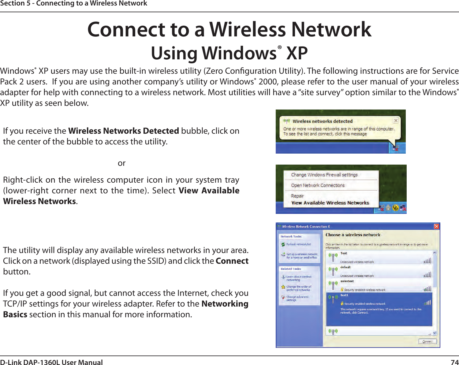 74D-Link DAP-1360L User ManualSection 5 - Connecting to a Wireless NetworkConnect to a Wireless NetworkUsing Windows® XPWindows® XP users may use the built-in wireless utility (Zero Conguration Utility). The following instructions are for Service Pack 2 users.  If you are using another company’s utility or Windows® 2000, please refer to the user manual of your wireless adapter for help with connecting to a wireless network. Most utilities will have a “site survey” option similar to the Windows® XP utility as seen below.Right-click on the wireless computer  icon in  your  system tray (lower-right  corner  next  to  the  time). Select View Available Wireless Networks.If you receive the Wireless Networks Detected bubble, click on the center of the bubble to access the utility.          orThe utility will display any available wireless networks in your area. Click on a network (displayed using the SSID) and click the Connect button.If you get a good signal, but cannot access the Internet, check you TCP/IP settings for your wireless adapter. Refer to the Networking Basics section in this manual for more information.