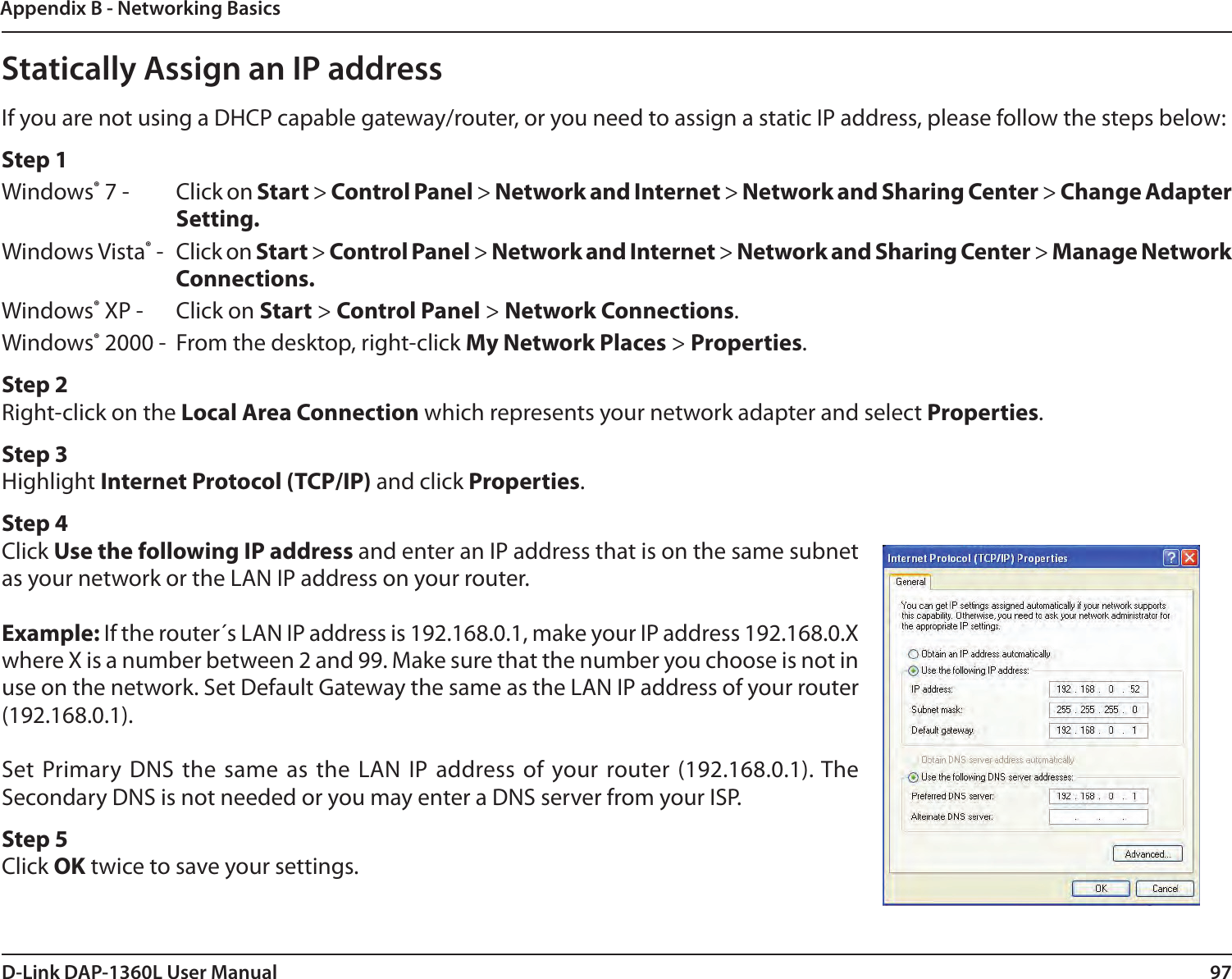 97D-Link DAP-1360L User ManualAppendix B - Networking BasicsStatically Assign an IP addressIf you are not using a DHCP capable gateway/router, or you need to assign a static IP address, please follow the steps below:Step 1Windows® 7 -  Click on Start &gt; Control Panel &gt; Network and Internet &gt; Network and Sharing Center &gt; Change Adapter Setting. Windows Vista® -  Click on Start &gt; Control Panel &gt; Network and Internet &gt; Network and Sharing Center &gt; Manage Network Connections.Windows® XP -  Click on Start &gt; Control Panel &gt; Network Connections.Windows® 2000 -  From the desktop, right-click My Network Places &gt; Properties.Step 2Right-click on the Local Area Connection which represents your network adapter and select Properties.Step 3Highlight Internet Protocol (TCP/IP) and click Properties.Step 4Click Use the following IP address and enter an IP address that is on the same subnet as your network or the LAN IP address on your router.Example: If the router´s LAN IP address is 192.168.0.1, make your IP address 192.168.0.X where X is a number between 2 and 99. Make sure that the number you choose is not in use on the network. Set Default Gateway the same as the LAN IP address of your router (192.168.0.1). Set Primary DNS  the  same  as the  LAN  IP  address  of your  router  (192.168.0.1). The Secondary DNS is not needed or you may enter a DNS server from your ISP.Step 5Click OK twice to save your settings.