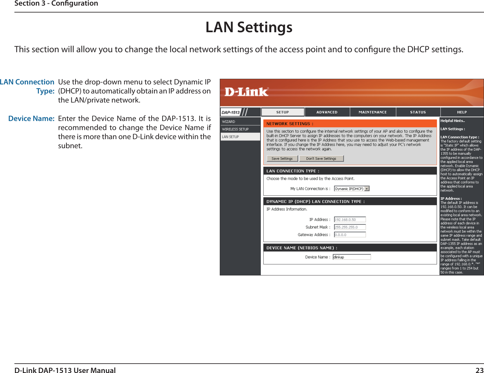 23D-Link DAP-1513 User ManualSection 3 - CongurationLAN SettingsThis section will allow you to change the local network settings of the access point and to congure the DHCP settings.LAN Connection Type:Device Name:Use the drop-down menu to select Dynamic IP (DHCP) to automatically obtain an IP address on the LAN/private network.Enter the Device Name  of the DAP-1513. It is recommended to change  the Device Name  if there is more than one D-Link device within the subnet.