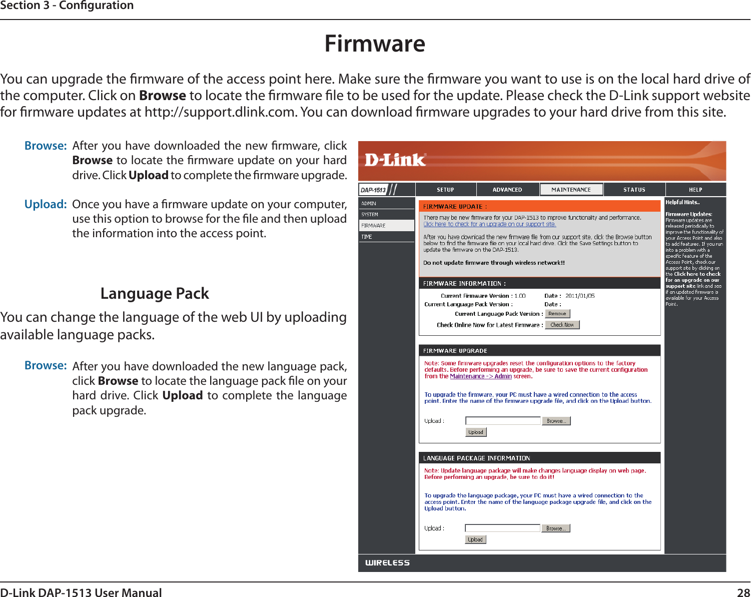 28D-Link DAP-1513 User ManualSection 3 - CongurationBrowse:Upload:After you have downloaded the new rmware, click Browse to locate the rmware update on your hard drive. Click Upload to complete the rmware upgrade.Once you have a rmware update on your computer, use this option to browse for the le and then upload the information into the access point. FirmwareYou can upgrade the rmware of the access point here. Make sure the rmware you want to use is on the local hard drive of the computer. Click on Browse to locate the rmware le to be used for the update. Please check the D-Link support website for rmware updates at http://support.dlink.com. You can download rmware upgrades to your hard drive from this site.After you have downloaded the new language pack, click Browse to locate the language pack le on your hard drive. Click  Upload to complete the language pack upgrade.Language PackYou can change the language of the web UI by uploading available language packs.Browse:
