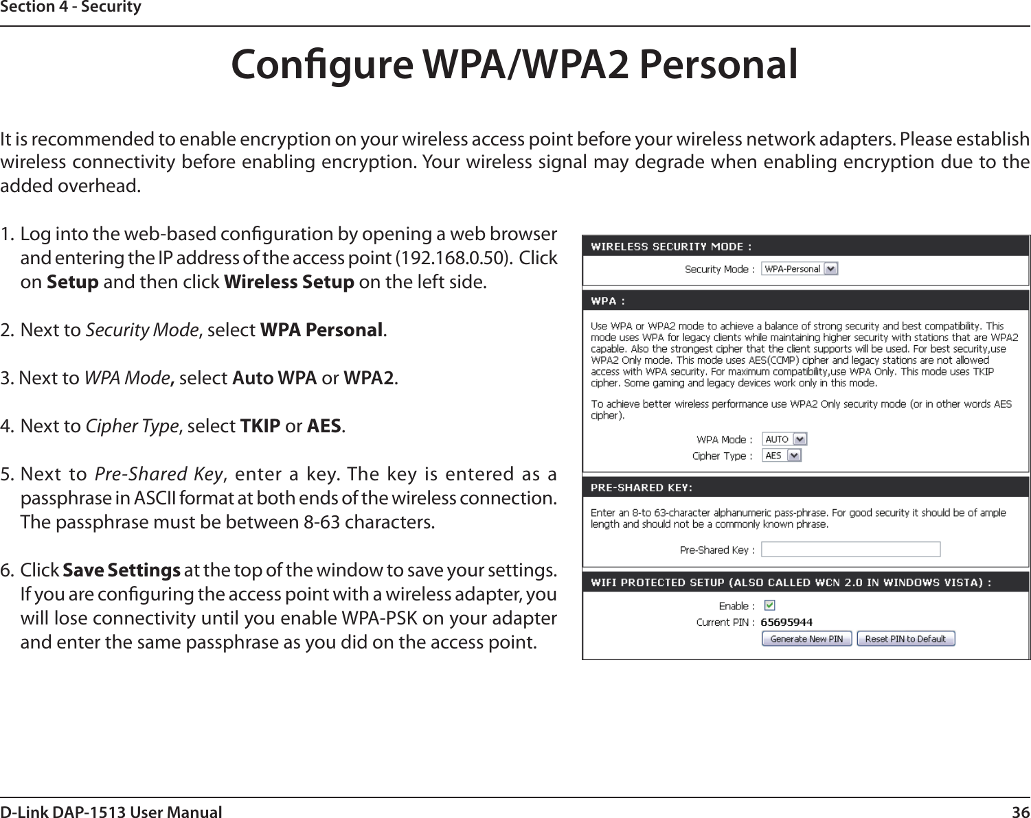 36D-Link DAP-1513 User ManualSection 4 - SecurityCongure WPA/WPA2 PersonalIt is recommended to enable encryption on your wireless access point before your wireless network adapters. Please establish wireless connectivity before enabling encryption. Your wireless signal may degrade when enabling encryption due to the added overhead.1. Log into the web-based conguration by opening a web browser and entering the IP address of the access point (192.168.0.50).  Click on Setup and then click Wireless Setup on the left side.2. Next to Security Mode, select WPA Personal.3. Next to WPA Mode, select Auto WPA or WPA2.4. Next to Cipher Type, select TKIP or AES.5. Next  to  Pre-Shared  Key, enter a  key. The key is  entered as a passphrase in ASCII format at both ends of the wireless connection. The passphrase must be between 8-63 characters. 6. Click Save Settings at the top of the window to save your settings. If you are conguring the access point with a wireless adapter, you will lose connectivity until you enable WPA-PSK on your adapter and enter the same passphrase as you did on the access point.