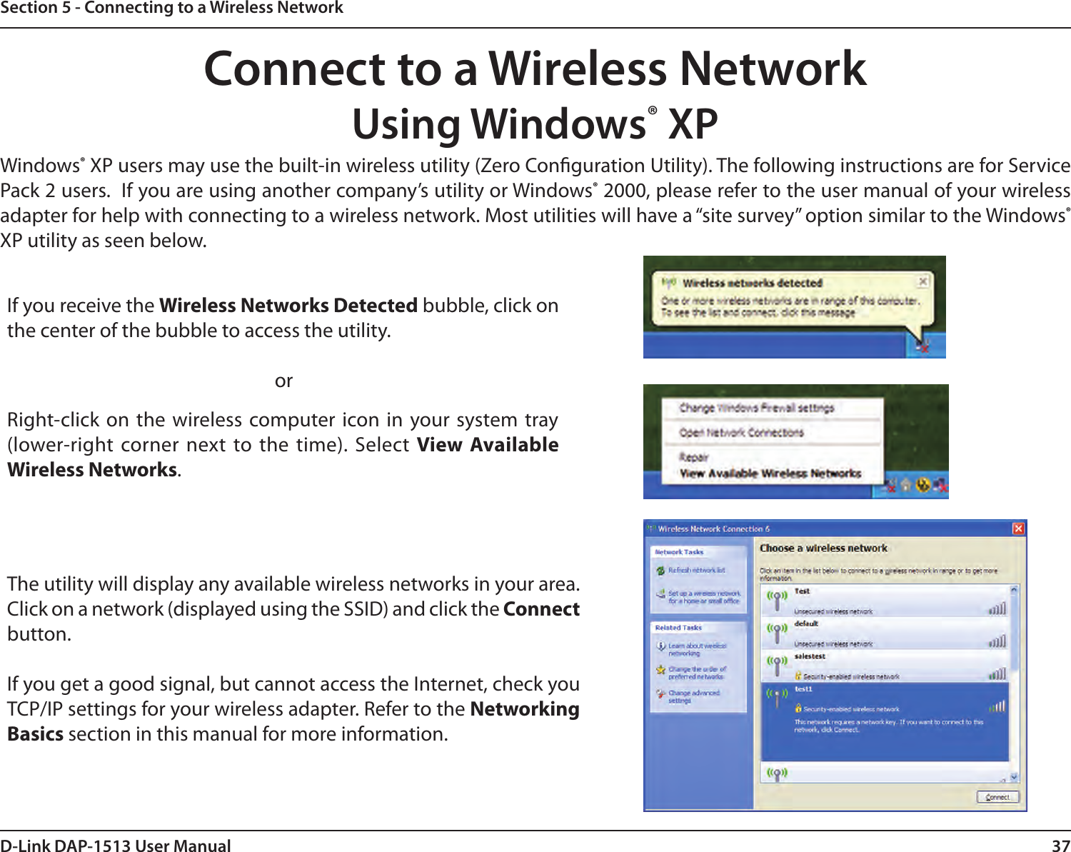 37D-Link DAP-1513 User ManualSection 5 - Connecting to a Wireless NetworkConnect to a Wireless NetworkUsing Windows® XPWindows® XP users may use the built-in wireless utility (Zero Conguration Utility). The following instructions are for Service Pack 2 users.  If you are using another company’s utility or Windows® 2000, please refer to the user manual of your wireless adapter for help with connecting to a wireless network. Most utilities will have a “site survey” option similar to the Windows® XP utility as seen below.Right-click on the wireless computer icon in your system tray (lower-right corner next to the time). Select View Available Wireless Networks.If you receive the Wireless Networks Detected bubble, click on the center of the bubble to access the utility.     orThe utility will display any available wireless networks in your area. Click on a network (displayed using the SSID) and click the Connect button.If you get a good signal, but cannot access the Internet, check you TCP/IP settings for your wireless adapter. Refer to the Networking Basics section in this manual for more information.