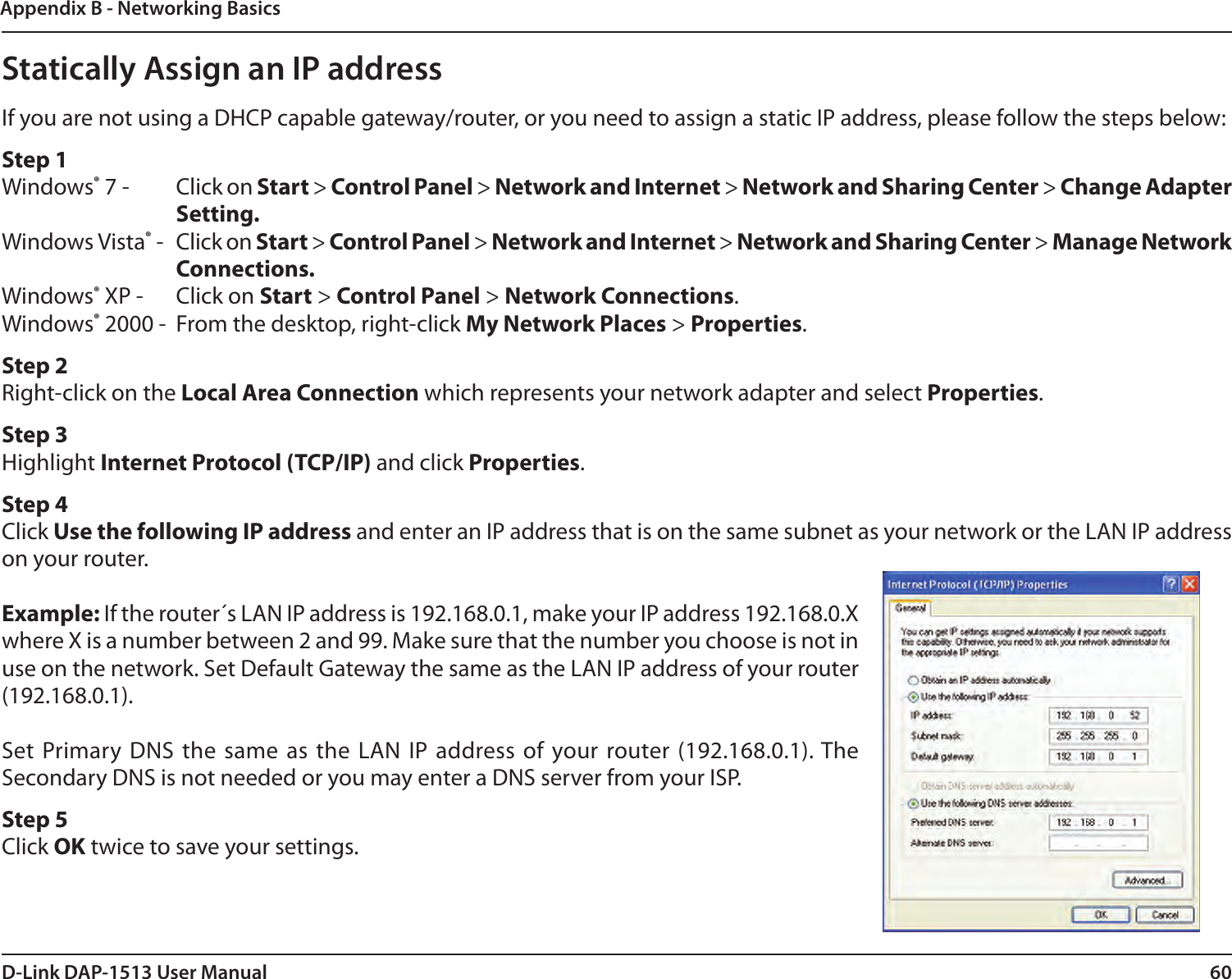 60D-Link DAP-1513 User ManualAppendix B - Networking BasicsStatically Assign an IP addressIf you are not using a DHCP capable gateway/router, or you need to assign a static IP address, please follow the steps below:Step 1Windows® 7 -  Click on Start &gt; Control Panel &gt; Network and Internet &gt; Network and Sharing Center &gt; Change Adapter Setting. Windows Vista® -  Click on Start &gt; Control Panel &gt; Network and Internet &gt; Network and Sharing Center &gt; Manage Network Connections.Windows® XP -  Click on Start &gt; Control Panel &gt; Network Connections.Windows® 2000 -  From the desktop, right-click My Network Places &gt; Properties.Step 2Right-click on the Local Area Connection which represents your network adapter and select Properties.Step 3Highlight Internet Protocol (TCP/IP) and click Properties.Step 4Click Use the following IP address and enter an IP address that is on the same subnet as your network or the LAN IP address on your router.Example: If the router´s LAN IP address is 192.168.0.1, make your IP address 192.168.0.X where X is a number between 2 and 99. Make sure that the number you choose is not in use on the network. Set Default Gateway the same as the LAN IP address of your router (192.168.0.1). Set Primary DNS the  same as the LAN  IP address of your router (192.168.0.1). The Secondary DNS is not needed or you may enter a DNS server from your ISP.Step 5Click OK twice to save your settings.
