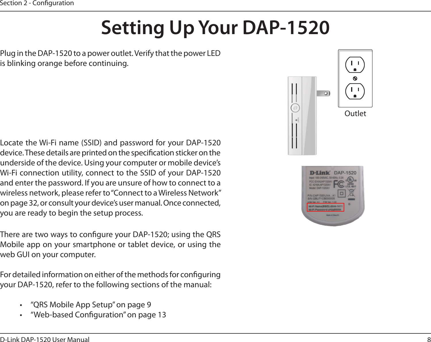8D-Link DAP-1520 User ManualSection 2 - CongurationSetting Up Your DAP-1520Plug in the DAP-1520 to a power outlet. Verify that the power LED is blinking orange before continuing.OutletEthernetThere are two ways to congure your DAP-1520; using the QRS Mobile app on your smartphone or tablet device, or using the web GUI on your computer.For detailed information on either of the methods for conguring your DAP-1520, refer to the following sections of the manual:•  “QRS Mobile App Setup” on page 9•  “Web-based Conguration” on page 13Locate the Wi-Fi name (SSID) and password for your DAP-1520 device. These details are printed on the specication sticker on the underside of the device. Using your computer or mobile device’s Wi-Fi connection utility, connect to the SSID of your DAP-1520 and enter the password. If you are unsure of how to connect to a wireless network, please refer to “Connect to a Wireless Network” on page 32, or consult your device’s user manual. Once connected, you are ready to begin the setup process. 