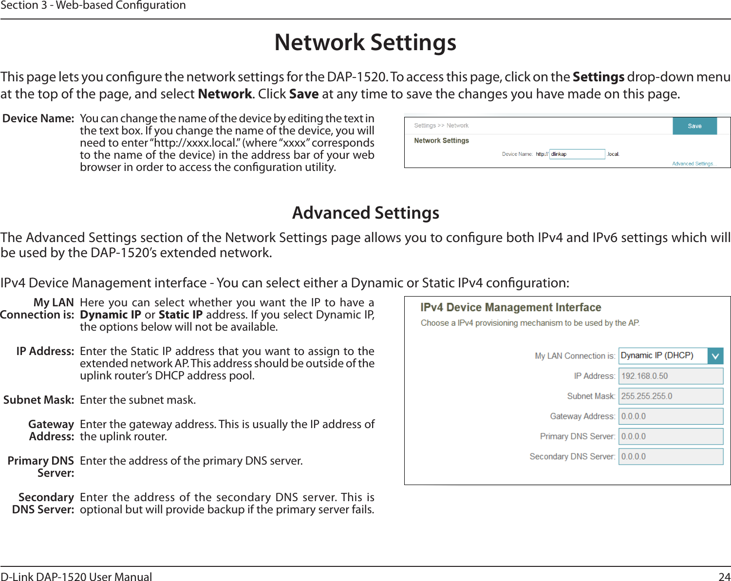 24D-Link DAP-1520 User ManualSection 3 - Web-based CongurationNetwork SettingsThis page lets you congure the network settings for the DAP-1520. To access this page, click on the Settings drop-down menu at the top of the page, and select Network. Click Save at any time to save the changes you have made on this page.Device Name: You can change the name of the device by editing the text in the text box. If you change the name of the device, you will need to enter “http://xxxx.local.” (where “xxxx” corresponds to the name of the device) in the address bar of your web browser in order to access the conguration utility. Advanced SettingsThe Advanced Settings section of the Network Settings page allows you to congure both IPv4 and IPv6 settings which will be used by the DAP-1520’s extended network. IPv4 Device Management interface - You can select either a Dynamic or Static IPv4 conguration:My LAN Connection is:IP Address:Subnet Mask:Gateway Address:Primary DNS Server:Secondary DNS Server:Here you can select whether you want the IP to have a Dynamic IP or Static IP address. If you select Dynamic IP, the options below will not be available. Enter the Static IP address that you want to assign to the extended network AP. This address should be outside of the uplink router’s DHCP address pool. Enter the subnet mask.Enter the gateway address. This is usually the IP address of the uplink router. Enter the address of the primary DNS server.Enter the address of the secondary DNS server. This is optional but will provide backup if the primary server fails. 