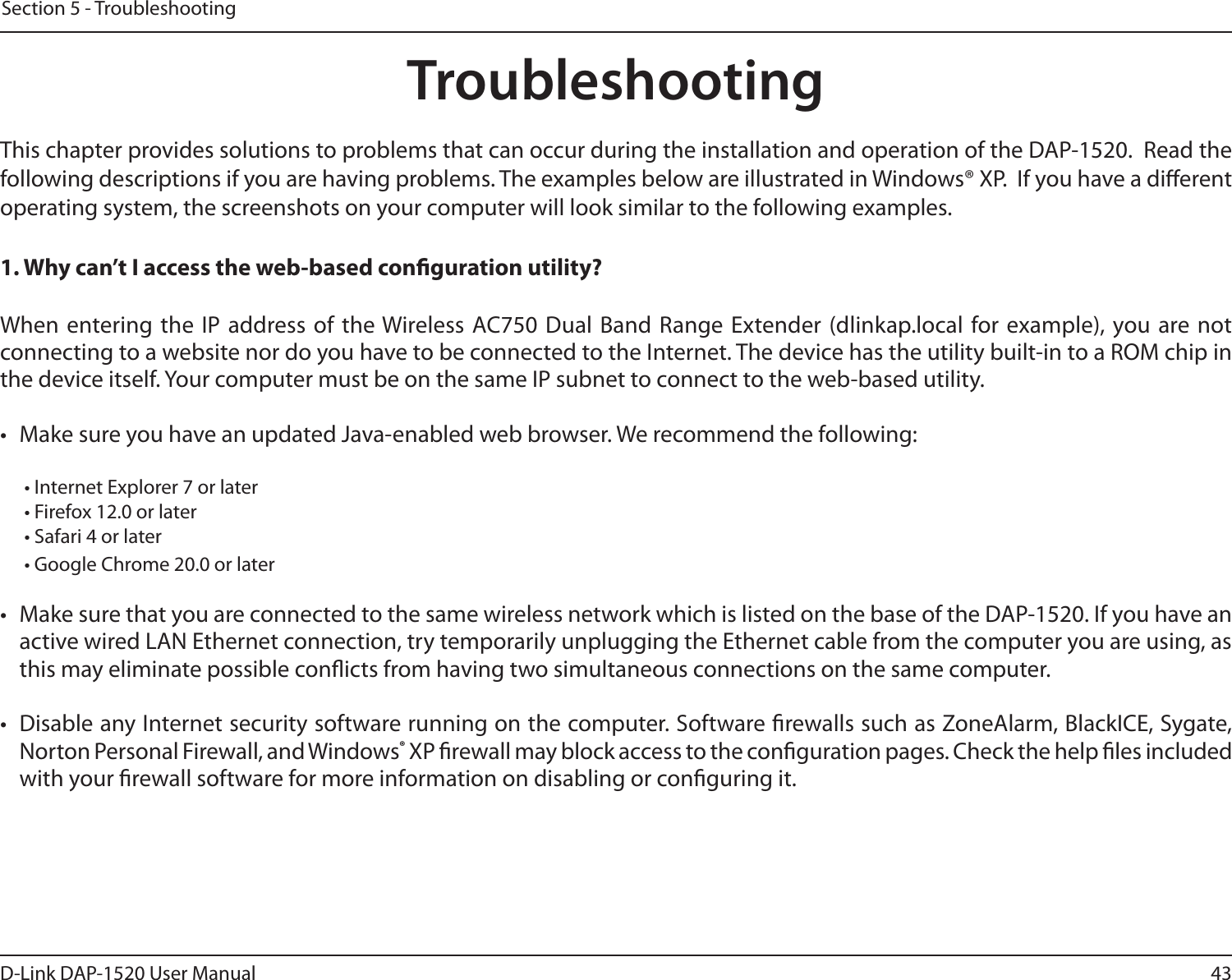 43D-Link DAP-1520 User ManualSection 5 - TroubleshootingTroubleshootingThis chapter provides solutions to problems that can occur during the installation and operation of the DAP-1520.  Read the following descriptions if you are having problems. The examples below are illustrated in Windows® XP.  If you have a dierent operating system, the screenshots on your computer will look similar to the following examples.1. Why can’t I access the web-based conguration utility?When entering the IP address of the Wireless AC750 Dual Band Range Extender (dlinkap.local for example), you are not connecting to a website nor do you have to be connected to the Internet. The device has the utility built-in to a ROM chip in the device itself. Your computer must be on the same IP subnet to connect to the web-based utility. •  Make sure you have an updated Java-enabled web browser. We recommend the following:  • Internet Explorer 7 or later• Firefox 12.0 or later• Safari 4 or later• Google Chrome 20.0 or later•  Make sure that you are connected to the same wireless network which is listed on the base of the DAP-1520. If you have an active wired LAN Ethernet connection, try temporarily unplugging the Ethernet cable from the computer you are using, as this may eliminate possible conicts from having two simultaneous connections on the same computer. •  Disable any Internet security software running on the computer. Software rewalls such as ZoneAlarm, BlackICE, Sygate, Norton Personal Firewall, and Windows® XP rewall may block access to the conguration pages. Check the help les included with your rewall software for more information on disabling or conguring it.