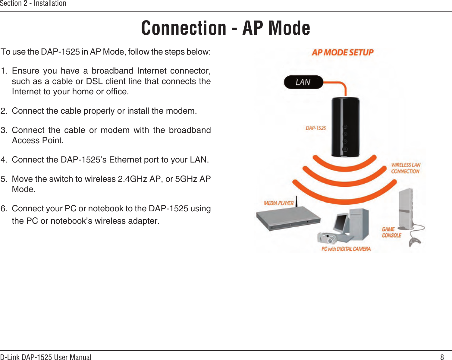 8D-Link DAP-1525 User ManualSection 2 - InstallationConnection - AP ModeTo use the DAP-1525 in AP Mode, follow the steps below:1.  Ensure  you  have  a  broadband  Internet  connector, such as a cable or DSL client line that connects the Internet to your home or ofce. 2.  Connect the cable properly or install the modem.3.  Connect  the  cable  or  modem  with  the  broadband Access Point.4.  Connect the DAP-1525’s Ethernet port to your LAN. 5.  Move the switch to wireless 2.4GHz AP, or 5GHz AP Mode. 6.  Connect your PC or notebook to the DAP-1525 using the PC or notebook’s wireless adapter. 