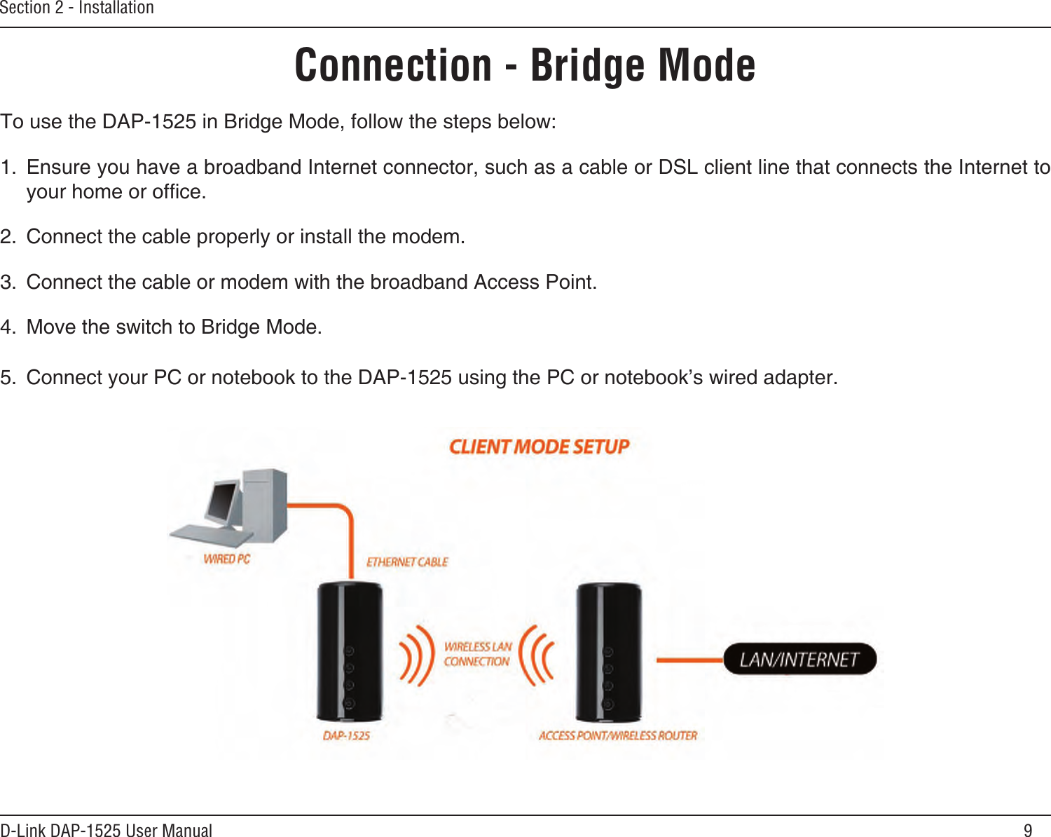 9D-Link DAP-1525 User ManualSection 2 - InstallationConnection - Bridge ModeTo use the DAP-1525 in Bridge Mode, follow the steps below:1.  Ensure you have a broadband Internet connector, such as a cable or DSL client line that connects the Internet to your home or ofce. 2.  Connect the cable properly or install the modem.3.  Connect the cable or modem with the broadband Access Point.4.  Move the switch to Bridge Mode. 5.  Connect your PC or notebook to the DAP-1525 using the PC or notebook’s wired adapter.