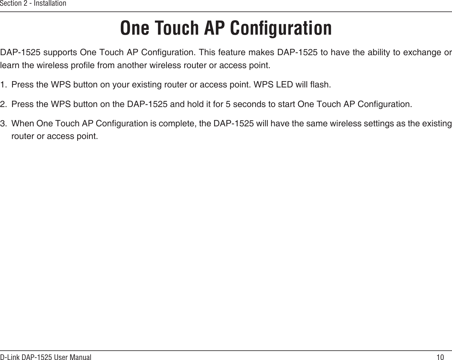 10D-Link DAP-1525 User ManualSection 2 - InstallationOne Touch AP ConﬁgurationDAP-1525 supports One Touch AP Conguration. This feature makes DAP-1525 to have the ability to exchange or learn the wireless prole from another wireless router or access point.1.  Press the WPS button on your existing router or access point. WPS LED will ash.2.  Press the WPS button on the DAP-1525 and hold it for 5 seconds to start One Touch AP Conguration.3.  When One Touch AP Conguration is complete, the DAP-1525 will have the same wireless settings as the existing router or access point.