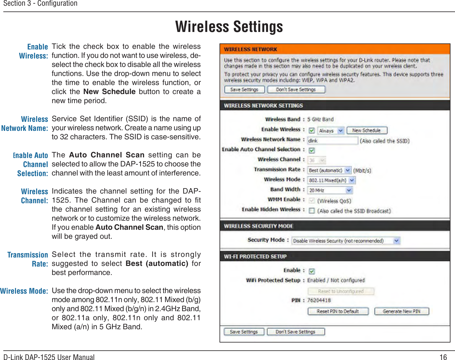 16D-Link DAP-1525 User ManualSection 3 - ConﬁgurationWireless SettingsTick  the  check  box  to  enable  the  wireless function. If you do not want to use wireless, de-select the check box to disable all the wireless functions. Use the drop-down menu to select the  time  to  enable  the  wireless  function,  or click  the  New  Schedule  button  to  create  a  new time period.Service Set Identier (SSID)  is  the name of your wireless network. Create a name using up to 32 characters. The SSID is case-sensitive.The  Auto  Channel  Scan  setting  can  be selected to allow the DAP-1525 to choose the channel with the least amount of interference.Indicates  the  channel  setting  for  the  DAP-1525.  The  Channel  can  be  changed  to  t the  channel  setting  for  an  existing  wireless network or to customize the wireless network. If you enable Auto Channel Scan, this option will be grayed out.Select  the  transmit  rate.  It  is  strongly suggested  to  select  Best  (automatic)  for best performance.Use the drop-down menu to select the wireless mode among 802.11n only, 802.11 Mixed (b/g) only and 802.11 Mixed (b/g/n) in 2.4GHz Band, or  802.11a  only,  802.11n  only  and  802.11 Mixed (a/n) in 5 GHz Band.Enable Wireless:Wireless Network Name:Enable Auto Channel Selection:Wireless Channel:Transmission Rate:Wireless Mode: