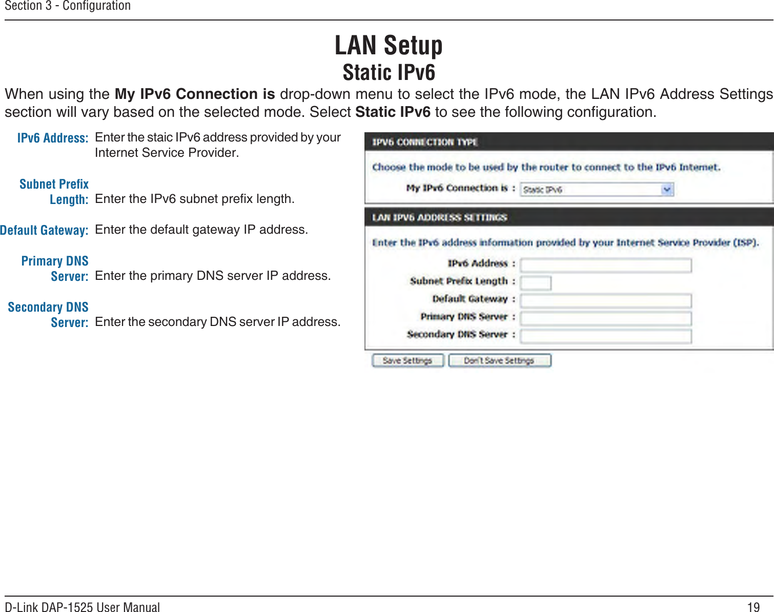 19D-Link DAP-1525 User ManualSection 3 - ConﬁgurationLAN SetupStatic IPv6Enter the staic IPv6 address provided by your Internet Service Provider.Enter the IPv6 subnet prex length.Enter the default gateway IP address.Enter the primary DNS server IP address.Enter the secondary DNS server IP address.IPv6 Address:Subnet Preﬁx Length:Default Gateway:Primary DNS Server:Secondary DNS Server:When using the My IPv6 Connection is drop-down menu to select the IPv6 mode, the LAN IPv6 Address Settings section will vary based on the selected mode. Select Static IPv6 to see the following conguration.