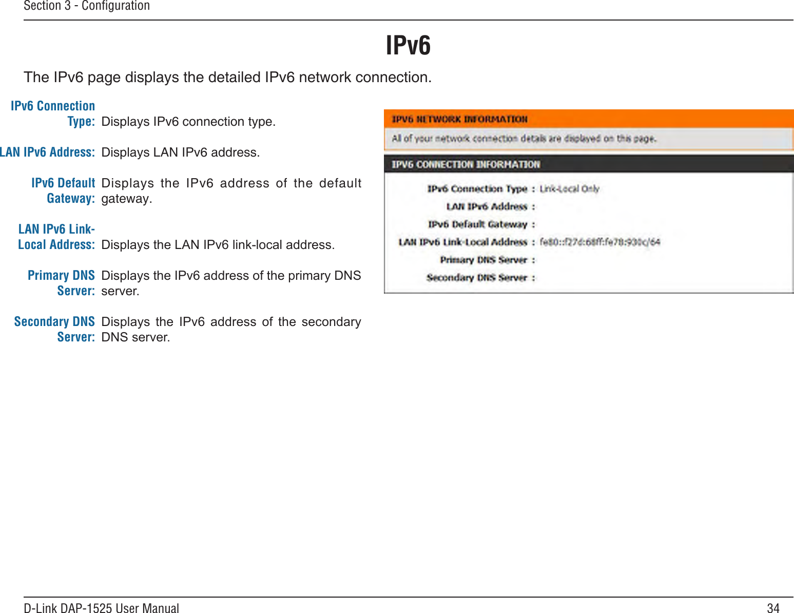 34D-Link DAP-1525 User ManualSection 3 - ConﬁgurationIPv6The IPv6 page displays the detailed IPv6 network connection.IPv6 Connection Type:LAN IPv6 Address:IPv6 Default Gateway:LAN IPv6 Link-Local Address:Primary DNS Server:Secondary DNS Server:Displays IPv6 connection type.Displays LAN IPv6 address.Displays  the  IPv6  address  of  the  default gateway.DisplaystheLANIPv6link-localaddress.DisplaystheIPv6addressoftheprimaryDNSserver.Displays the IPv6 address of the secondaryDNSserver.