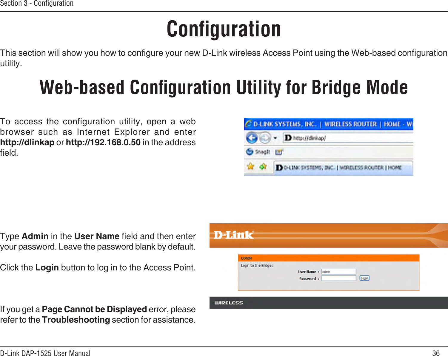 36D-Link DAP-1525 User ManualSection 3 - ConﬁgurationConﬁgurationThis section will show you how to congure your new D-Link wireless Access Point using the Web-based conguration utility.Web-based Conﬁguration Utility for Bridge ModeTo  access  the  configuration  utility,  open  a  web browser  such  as  Internet  Explorer  and  enter  http://dlinkap or http://192.168.0.50 in the address eld.Type Admin in the User Name eld and then enter your password. Leave the password blank by default. Click the Login button to log in to the Access Point.If you get a Page Cannot be Displayed error, please refer to the Troubleshooting section for assistance.