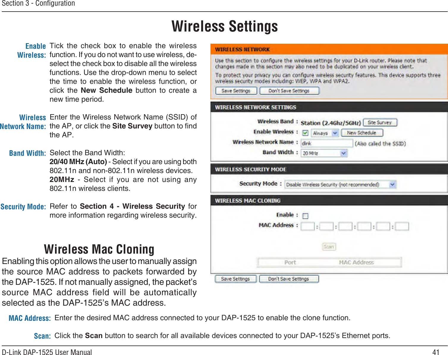 41D-Link DAP-1525 User ManualSection 3 - ConﬁgurationWireless SettingsTick  the  check  box  to  enable  the  wireless function. If you do not want to use wireless, de-select the check box to disable all the wireless functions. Use the drop-down menu to select the  time  to  enable  the  wireless  function,  or click  the  New  Schedule  button  to  create  a  new time period.Enter the Wireless Network Name (SSID) of the AP, or click the Site Survey button to nd the AP.Select the Band Width:20/40 MHz (Auto) - Select if you are using both 802.11n and non-802.11n wireless devices.20MHz  -  Select  if  you  are  not  using  any 802.11n wireless clients.Refer  to  Section  4  -  Wireless  Security  for more information regarding wireless security.Enable Wireless:Wireless Network Name:Band Width:Security Mode:Wireless Mac CloningEnabling this option allows the user to manually assign the source MAC address to packets forwarded by the DAP-1525. If not manually assigned, the packet’s source  MAC  address  field  will  be  automatically selected as the DAP-1525’s MAC address.Enter the desired MAC address connected to your DAP-1525 to enable the clone function.ClicktheScanbuttontosearchforallavailabledevicesconnectedtoyourDAP-1525’sEthernetports.MAC Address:Scan: