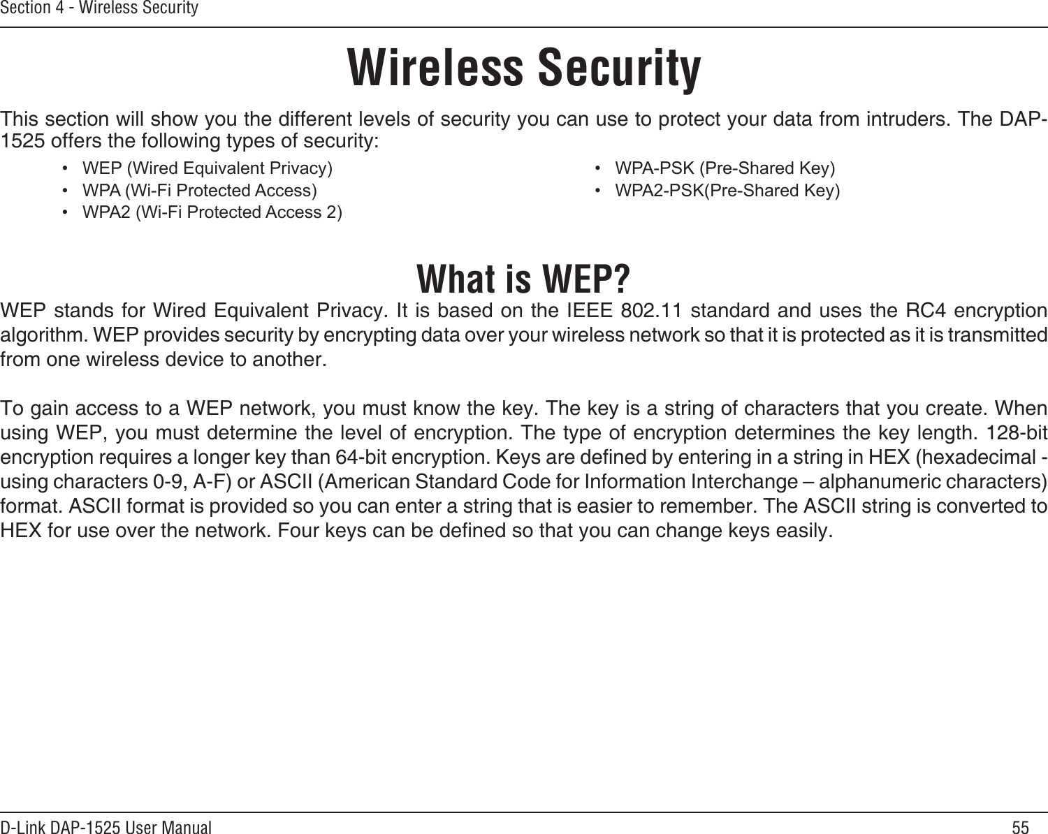 55D-Link DAP-1525 User ManualSection 4 - Wireless SecurityWireless SecurityThis section will show you the different levels of security you can use to protect your data from intruders. The DAP-1525 offers the following types of security:What is WEP?WEP stands for Wired Equivalent Privacy. It is based on the IEEE 802.11 standard and uses the RC4 encryption algorithm. WEP provides security by encrypting data over your wireless network so that it is protected as it is transmitted from one wireless device to another. To gain access to a WEP network, you must know the key. The key is a string of characters that you create. When using WEP, you must determine the level of encryption. The type of encryption determines the key length. 128-bit encryption requires a longer key than 64-bit encryption. Keys are dened by entering in a string in HEX (hexadecimal - using characters 0-9, A-F) or ASCII (American Standard Code for Information Interchange – alphanumeric characters) format. ASCII format is provided so you can enter a string that is easier to remember. The ASCII string is converted to HEX for use over the network. Four keys can be dened so that you can change keys easily.• WEP(WiredEquivalentPrivacy)• WPA(Wi-FiProtectedAccess)• WPA2(Wi-FiProtectedAccess2)• WPA-PSK(Pre-SharedKey)• WPA2-PSK(Pre-SharedKey)