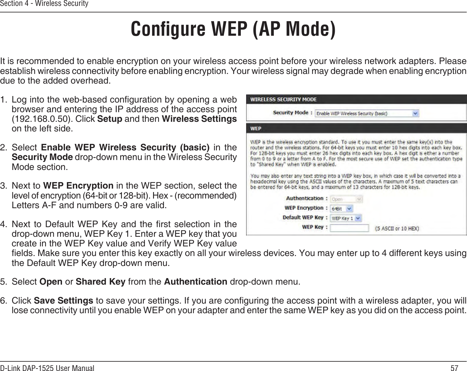 57D-Link DAP-1525 User ManualSection 4 - Wireless SecurityConﬁgure WEP (AP Mode)It is recommended to enable encryption on your wireless access point before your wireless network adapters. Please establish wireless connectivity before enabling encryption. Your wireless signal may degrade when enabling encryption due to the added overhead.1.  Log into the web-based conguration by opening a web browser and entering the IP address of the access point (192.168.0.50). Click Setup and then Wireless Settings on the left side.2.  Select  Enable  WEP  Wireless  Security  (basic)  in  the Security Mode drop-down menu in the Wireless Security Mode section.3.  Next to WEP Encryption in the WEP section, select the level of encryption (64-bit or 128-bit). Hex - (recommended) Letters A-F and numbers 0-9 are valid.4.  Next  to  Default  WEP  Key  and  the  rst  selection  in  the drop-down menu, WEP Key 1. Enter a WEP key that you create in the WEP Key value and Verify WEP Key value elds. Make sure you enter this key exactly on all your wireless devices. You may enter up to 4 different keys using the Default WEP Key drop-down menu.5.  Select Open or Shared Key from the Authentication drop-down menu.6.  Click Save Settings to save your settings. If you are conguring the access point with a wireless adapter, you will lose connectivity until you enable WEP on your adapter and enter the same WEP key as you did on the access point.