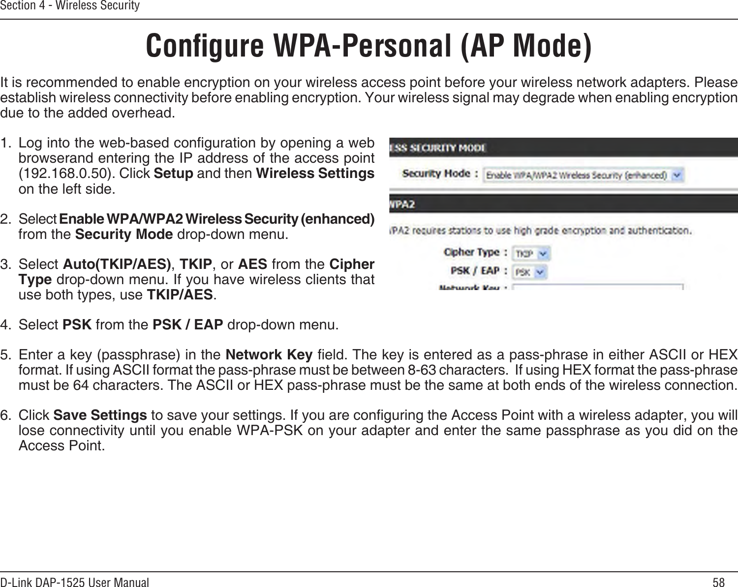 58D-Link DAP-1525 User ManualSection 4 - Wireless SecurityConﬁgure WPA-Personal (AP Mode)It is recommended to enable encryption on your wireless access point before your wireless network adapters. Please establish wireless connectivity before enabling encryption. Your wireless signal may degrade when enabling encryption due to the added overhead.1.  Log into the web-based conguration by opening a web  browserand entering the IP address of the access point (192.168.0.50). Click Setup and then Wireless Settings on the left side.2.  Select Enable WPA/WPA2 Wireless Security (enhanced) from the Security Mode drop-down menu.3.  Select Auto(TKIP/AES), TKIP, or AES from the Cipher Type drop-down menu. If you have wireless clients that use both types, use TKIP/AES.4.  Select PSK from the PSK / EAP drop-down menu.5.  Enter a key (passphrase) in the Network Key eld. The key is entered as a pass-phrase in either ASCII or HEX format. If using ASCII format the pass-phrase must be between 8-63 characters.  If using HEX format the pass-phrase must be 64 characters. The ASCII or HEX pass-phrase must be the same at both ends of the wireless connection.6.  Click Save Settings to save your settings. If you are conguring the Access Point with a wireless adapter, you will lose connectivity until you enable WPA-PSK on your adapter and enter the same passphrase as you did on the Access Point.
