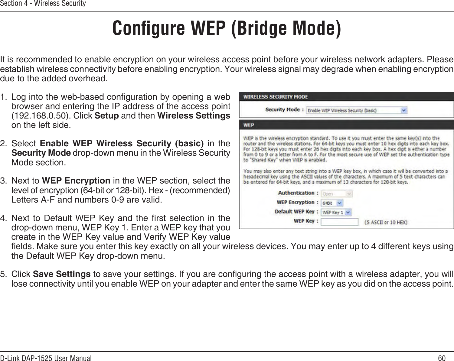 60D-Link DAP-1525 User ManualSection 4 - Wireless SecurityConﬁgure WEP (Bridge Mode)It is recommended to enable encryption on your wireless access point before your wireless network adapters. Please establish wireless connectivity before enabling encryption. Your wireless signal may degrade when enabling encryption due to the added overhead.1.  Log into the web-based conguration by opening a web browser and entering the IP address of the access point (192.168.0.50). Click Setup and then Wireless Settings on the left side.2.  Select  Enable  WEP  Wireless  Security  (basic)  in  the Security Mode drop-down menu in the Wireless Security Mode section.3.  Next to WEP Encryption in the WEP section, select the level of encryption (64-bit or 128-bit). Hex - (recommended) Letters A-F and numbers 0-9 are valid.4.  Next  to  Default  WEP  Key  and  the  rst  selection  in  the drop-down menu, WEP Key 1. Enter a WEP key that you create in the WEP Key value and Verify WEP Key value elds. Make sure you enter this key exactly on all your wireless devices. You may enter up to 4 different keys using the Default WEP Key drop-down menu.5.  Click Save Settings to save your settings. If you are conguring the access point with a wireless adapter, you will lose connectivity until you enable WEP on your adapter and enter the same WEP key as you did on the access point.