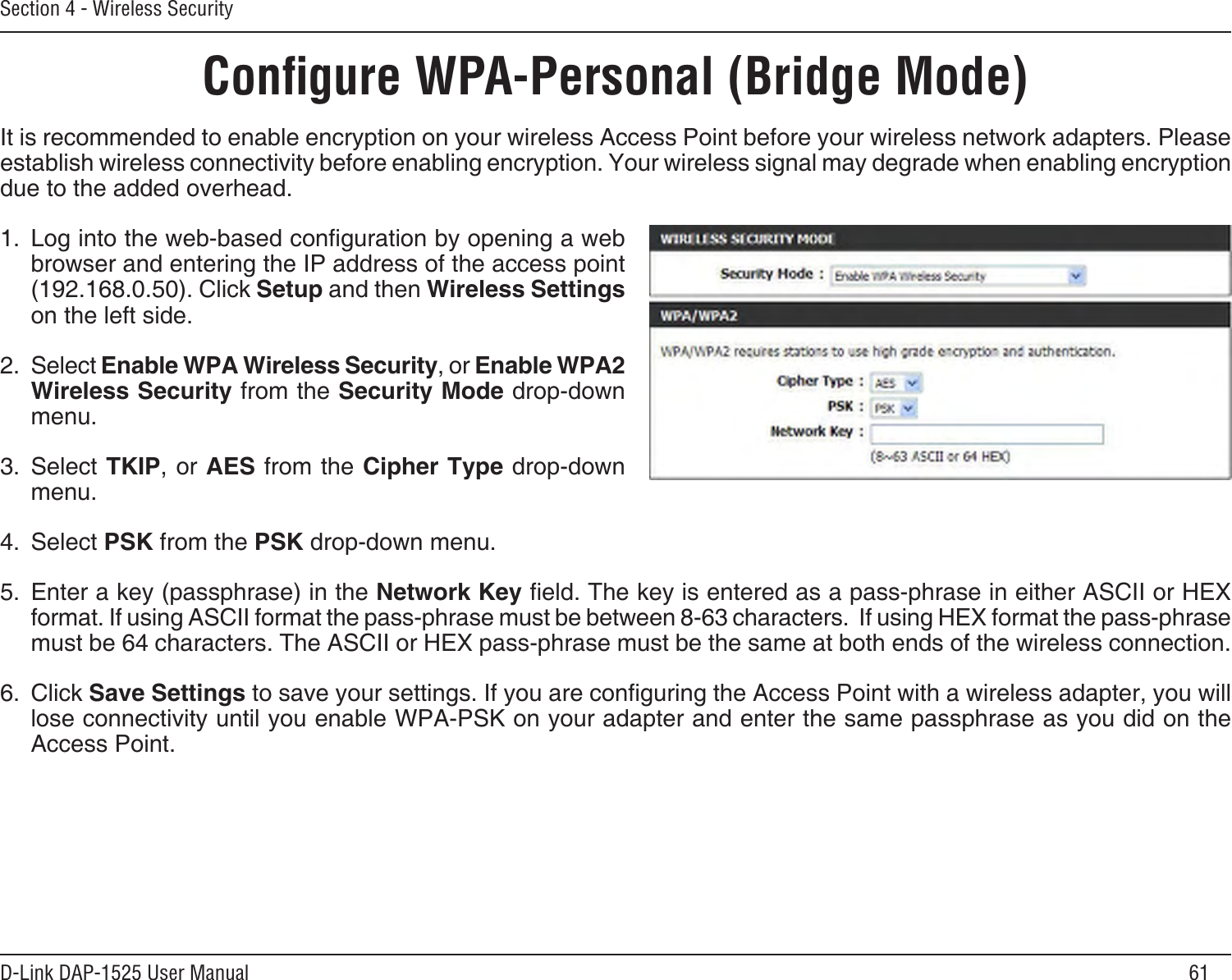 61D-Link DAP-1525 User ManualSection 4 - Wireless SecurityConﬁgure WPA-Personal (Bridge Mode)It is recommended to enable encryption on your wireless Access Point before your wireless network adapters. Please establish wireless connectivity before enabling encryption. Your wireless signal may degrade when enabling encryption due to the added overhead.1.  Log into the web-based conguration by opening a web browser and entering the IP address of the access point (192.168.0.50). Click Setup and then Wireless Settings on the left side.2.  Select Enable WPA Wireless Security, or Enable WPA2 Wireless Security from the Security Mode drop-down menu.3.  Select TKIP, or AES from the Cipher Type drop-down menu.4.  Select PSK from the PSK drop-down menu.5.  Enter a key (passphrase) in the Network Key eld. The key is entered as a pass-phrase in either ASCII or HEX format. If using ASCII format the pass-phrase must be between 8-63 characters.  If using HEX format the pass-phrase must be 64 characters. The ASCII or HEX pass-phrase must be the same at both ends of the wireless connection.6.  Click Save Settings to save your settings. If you are conguring the Access Point with a wireless adapter, you will lose connectivity until you enable WPA-PSK on your adapter and enter the same passphrase as you did on the Access Point.