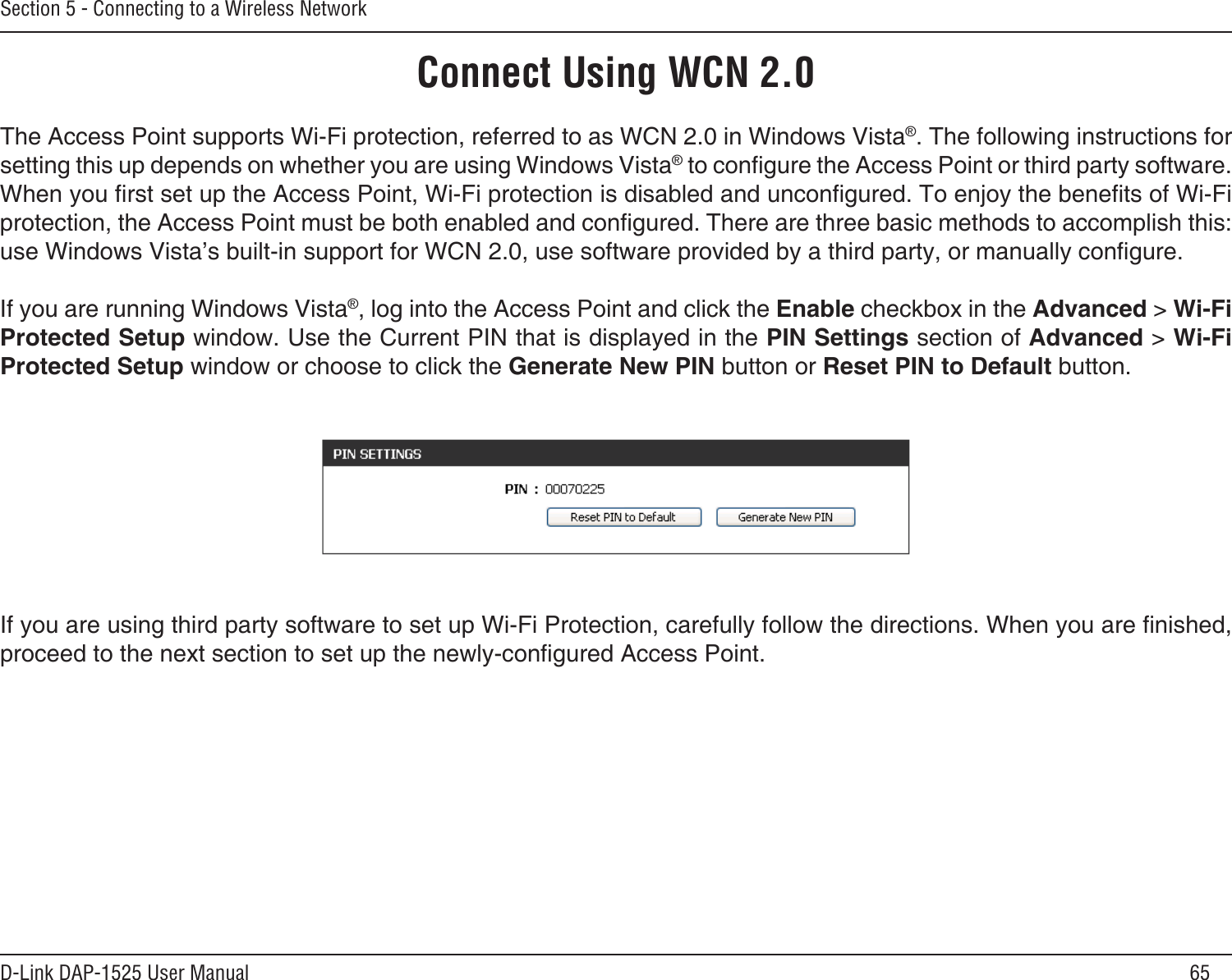 65D-Link DAP-1525 User ManualSection 5 - Connecting to a Wireless NetworkConnect Using WCN 2.0The Access Point supports Wi-Fi protection, referred to as WCN 2.0 in Windows Vista®. The following instructions for setting this up depends on whether you are using Windows Vista® to congure the Access Point or third party software.When you rst set up the Access Point, Wi-Fi protection is disabled and uncongured. To enjoy the benets of Wi-Fi protection, the Access Point must be both enabled and congured. There are three basic methods to accomplish this: use Windows Vista’s built-in support for WCN 2.0, use software provided by a third party, or manually congure. If you are running Windows Vista®, log into the Access Point and click the Enable checkbox in the Advanced &gt; Wi-Fi Protected Setup window. Use the Current PIN that is displayed in the PIN Settings section of Advanced &gt; Wi-Fi Protected Setup window or choose to click the Generate New PIN button or Reset PIN to Default button. If you are using third party software to set up Wi-Fi Protection, carefully follow the directions. When you are nished, proceed to the next section to set up the newly-congured Access Point. 