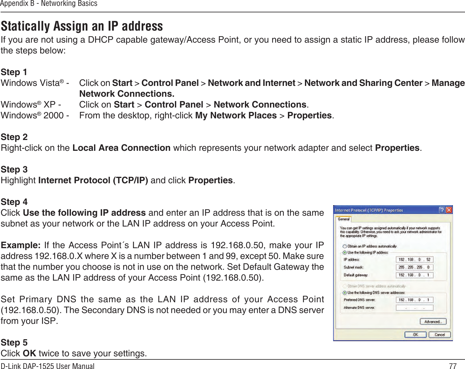 77D-Link DAP-1525 User ManualAppendix B - Networking BasicsStatically Assign an IP addressIf you are not using a DHCP capable gateway/Access Point, or you need to assign a static IP address, please follow the steps below:Step 1Windows Vista® -  Click on Start &gt; Control Panel &gt; Network and Internet &gt; Network and Sharing Center &gt; Manage Network Connections.Windows® XP -  Click on Start &gt; Control Panel &gt; Network Connections.Windows® 2000 -  From the desktop, right-click My Network Places &gt; Properties.Step 2Right-click on the Local Area Connection which represents your network adapter and select Properties.Step 3Highlight Internet Protocol (TCP/IP) and click Properties.Step 4Click Use the following IP address and enter an IP address that is on the same subnet as your network or the LAN IP address on your Access Point. Example: If the Access Point´s LAN IP address is 192.168.0.50, make your IP address 192.168.0.X where X is a number between 1 and 99, except 50. Make sure that the number you choose is not in use on the network. Set Default Gateway the same as the LAN IP address of your Access Point (192.168.0.50). Set  Primary  DNS  the  same  as  the  LAN  IP  address  of  your  Access  Point (192.168.0.50). The Secondary DNS is not needed or you may enter a DNS server from your ISP.Step 5Click OK twice to save your settings.