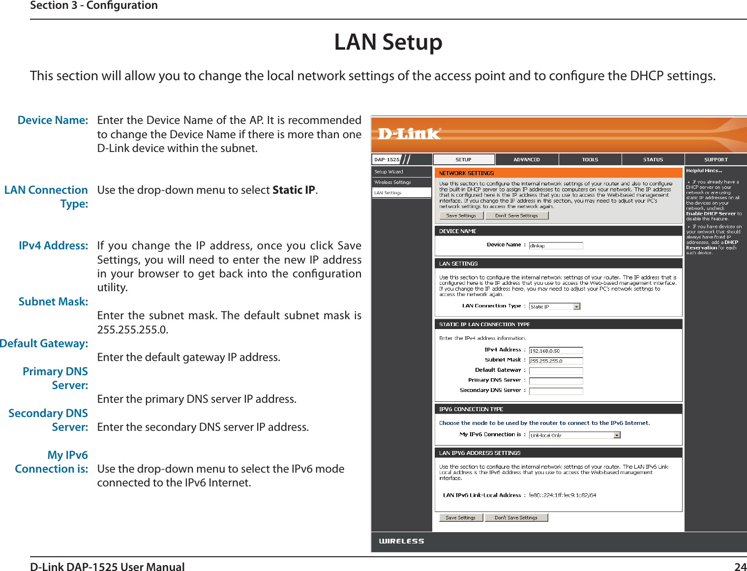 24D-Link DAP-1525 User ManualSection 3 - CongurationDevice Name:LAN Connection Type:IPv4 Address:Subnet Mask:Default Gateway:Primary DNSServer:Secondary DNSServer:My IPv6Connection is:Enter the Device Name of the AP. It is recommended to change the Device Name if there is more than one D-Link device within the subnet.Use the drop-down menu to select Static IP.If you change the IP address, once you click Save Settings, you will need to enter the new IP address in your browser to get back into the conguration utility.Enter the subnet mask. The default subnet mask is 255.255.255.0.Enter the default gateway IP address.Enter the primary DNS server IP address.Enter the secondary DNS server IP address.Use the drop-down menu to select the IPv6 modeconnected to the IPv6 Internet.LAN SetupThis section will allow you to change the local network settings of the access point and to congure the DHCP settings.