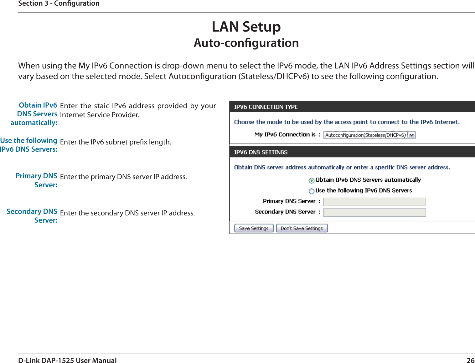 26D-Link DAP-1525 User ManualSection 3 - CongurationLAN SetupAuto-congurationWhen using the My IPv6 Connection is drop-down menu to select the IPv6 mode, the LAN IPv6 Address Settings section will vary based on the selected mode. Select Autoconguration (Stateless/DHCPv6) to see the following conguration.Obtain IPv6DNS Serversautomatically:Use the followingIPv6 DNS Servers:Primary DNS Server:Secondary DNSServer:Enter the staic IPv6 address provided by your Internet Service Provider.Enter the IPv6 subnet prex length.Enter the primary DNS server IP address.Enter the secondary DNS server IP address.