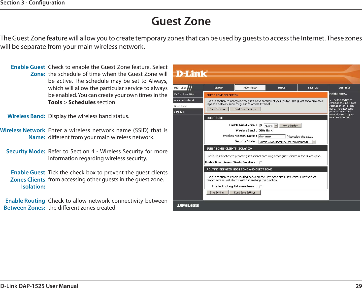29D-Link DAP-1525 User ManualSection 3 - CongurationGuest ZoneEnable Guest Zone:Wireless Band:Wireless Network Name:Security Mode:Enable GuestZones ClientsIsolation:Enable Routing Between Zones:Check to enable the Guest Zone feature. Select the schedule of time when the Guest Zone will be active. The schedule may be set to Always, which will allow the particular service to always be enabled. You can create your own times in the Tools &gt; Schedules section.Display the wireless band status.Enter a wireless network name (SSID) that is dierent from your main wireless network.Refer to Section 4 - Wireless Security for more information regarding wireless security.Tick the check box to prevent the guest clients from accessing other guests in the guest zone.Check to allow network connectivity between the dierent zones created. The Guest Zone feature will allow you to create temporary zones that can be used by guests to access the Internet. These zones will be separate from your main wireless network. 