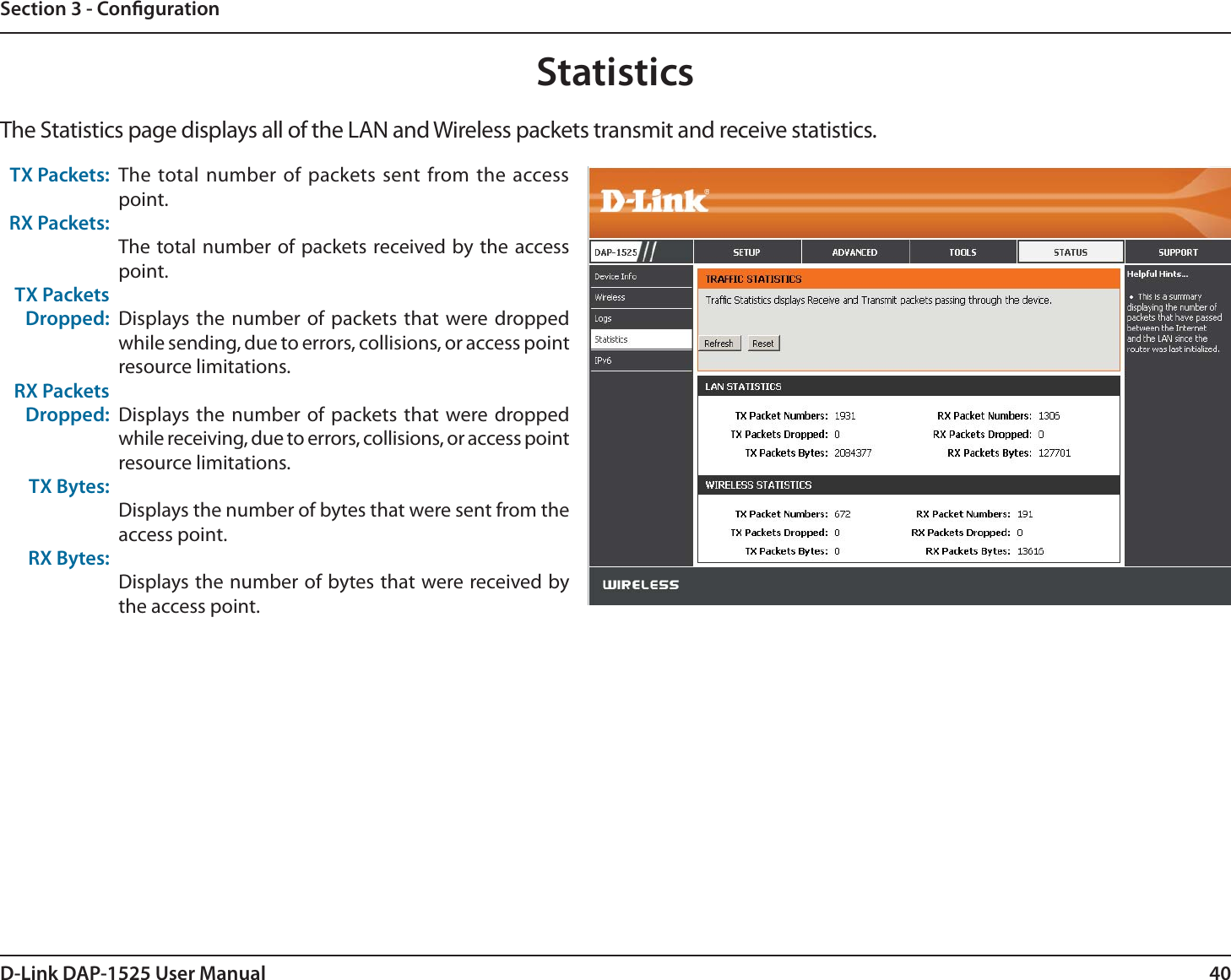 40D-Link DAP-1525 User ManualSection 3 - CongurationStatisticsThe Statistics page displays all of the LAN and Wireless packets transmit and receive statistics.TX Packets:RX Packets:TX Packets Dropped:RX Packets Dropped:TX Bytes:RX Bytes:The total number of packets sent from the access point. The total number of packets received by the access point.Displays the number of packets that were dropped while sending, due to errors, collisions, or access point resource limitations.Displays the number of packets that were dropped while receiving, due to errors, collisions, or access point resource limitations.Displays the number of bytes that were sent from the access point.Displays the number of bytes that were received by the access point.