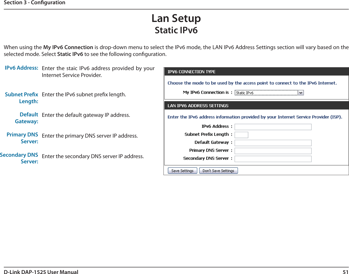 51D-Link DAP-1525 User ManualSection 3 - CongurationLan SetupStatic IPv6When using the My IPv6 Connection is drop-down menu to select the IPv6 mode, the LAN IPv6 Address Settings section will vary based on the selected mode. Select Static IPv6 to see the following conguration.IPv6 Address:Subnet PrexLength:Default Gateway:Primary DNSServer:Secondary DNSServer:Enter the staic IPv6 address provided by your Internet Service Provider.Enter the IPv6 subnet prex length.Enter the default gateway IP address.Enter the primary DNS server IP address.Enter the secondary DNS server IP address.