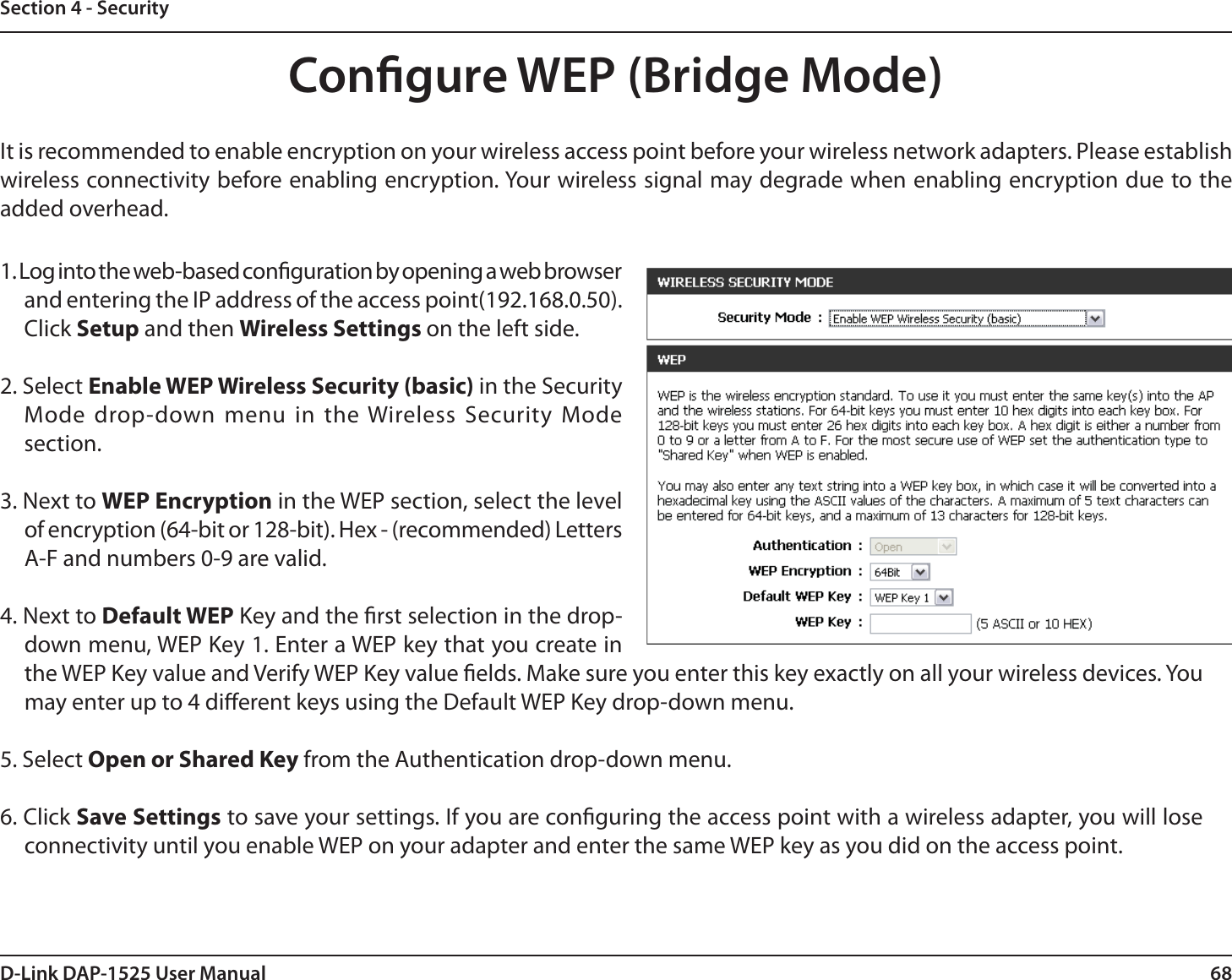 68D-Link DAP-1525 User ManualSection 4 - SecurityCongure WEP (Bridge Mode)It is recommended to enable encryption on your wireless access point before your wireless network adapters. Please establish wireless connectivity before enabling encryption. Your wireless signal may degrade when enabling encryption due to the added overhead.1. Log into the web-based conguration by opening a web browser and entering the IP address of the access point(192.168.0.50). Click Setup and then Wireless Settings on the left side.2. Select Enable WEP Wireless Security (basic) in the Security Mode drop-down menu in the Wireless Security Mode section.3. Next to WEP Encryption in the WEP section, select the level of encryption (64-bit or 128-bit). Hex - (recommended) Letters A-F and numbers 0-9 are valid.4. Next to Default WEP Key and the rst selection in the drop-down menu, WEP Key 1. Enter a WEP key that you create in the WEP Key value and Verify WEP Key value elds. Make sure you enter this key exactly on all your wireless devices. You may enter up to 4 dierent keys using the Default WEP Key drop-down menu.5. Select Open or Shared Key from the Authentication drop-down menu.6. Click Save Settings to save your settings. If you are conguring the access point with a wireless adapter, you will lose connectivity until you enable WEP on your adapter and enter the same WEP key as you did on the access point.