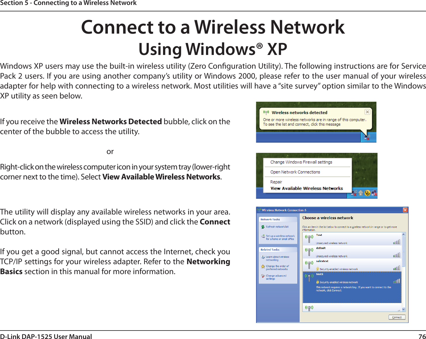 76D-Link DAP-1525 User ManualSection 5 - Connecting to a Wireless NetworkConnect to a Wireless NetworkUsing Windows® XPWindows XP users may use the built-in wireless utility (Zero Conguration Utility). The following instructions are for Service Pack 2 users. If you are using another company’s utility or Windows 2000, please refer to the user manual of your wireless adapter for help with connecting to a wireless network. Most utilities will have a “site survey” option similar to the Windows XP utility as seen below.Right-click on the wireless computer icon in your system tray (lower-right corner next to the time). Select View Available Wireless Networks.If you receive the Wireless Networks Detected bubble, click on the center of the bubble to access the utility.     orThe utility will display any available wireless networks in your area. Click on a network (displayed using the SSID) and click the Connect button.If you get a good signal, but cannot access the Internet, check you TCP/IP settings for your wireless adapter. Refer to the Networking Basics section in this manual for more information.