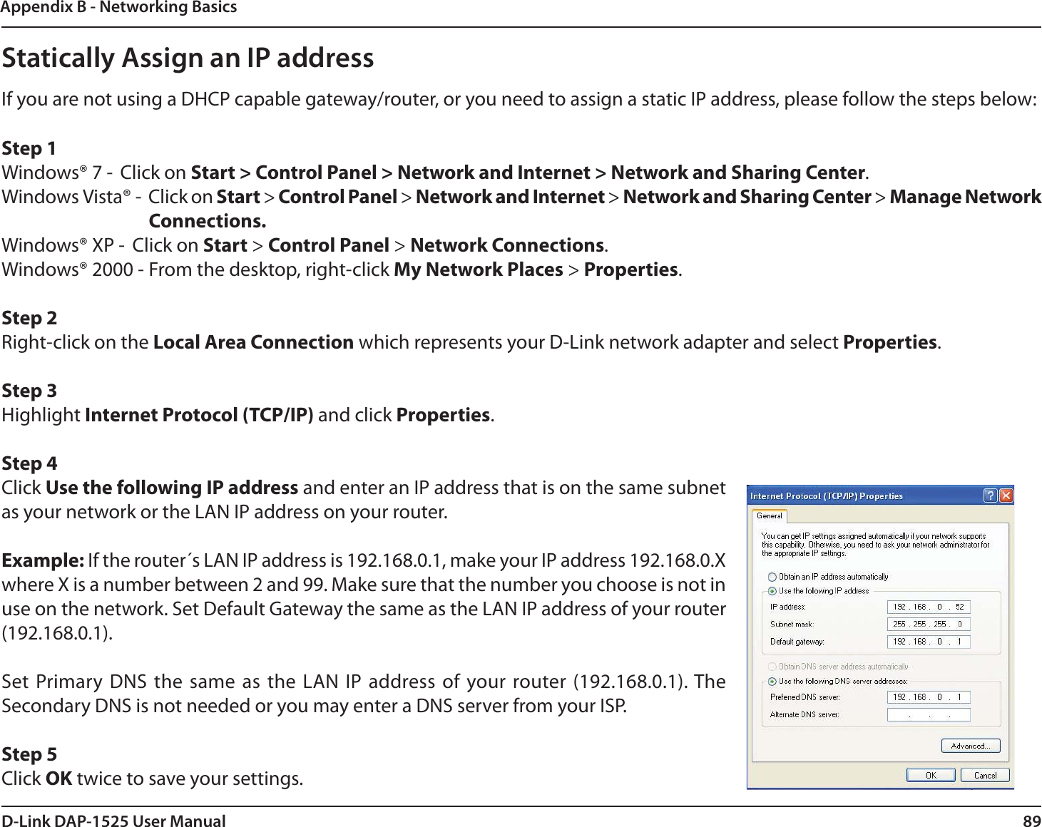 89D-Link DAP-1525 User ManualAppendix B - Networking BasicsStatically Assign an IP addressIf you are not using a DHCP capable gateway/router, or you need to assign a static IP address, please follow the steps below:Step 1Windows® 7 -  Click on Start &gt; Control Panel &gt; Network and Internet &gt; Network and Sharing Center.Windows Vista® -  Click on Start &gt; Control Panel &gt; Network and Internet &gt; Network and Sharing Center &gt; Manage Network Connections.Windows® XP -  Click on Start &gt; Control Panel &gt; Network Connections.Windows® 2000 - From the desktop, right-click My Network Places &gt; Properties.Step 2Right-click on the Local Area Connection which represents your D-Link network adapter and select Properties.Step 3Highlight Internet Protocol (TCP/IP) and click Properties.Step 4Click Use the following IP address and enter an IP address that is on the same subnet as your network or the LAN IP address on your router. Example: If the router´s LAN IP address is 192.168.0.1, make your IP address 192.168.0.X where X is a number between 2 and 99. Make sure that the number you choose is not in use on the network. Set Default Gateway the same as the LAN IP address of your router (192.168.0.1). Set Primary DNS the same as the LAN IP address of your router (192.168.0.1). The Secondary DNS is not needed or you may enter a DNS server from your ISP.Step 5Click OK twice to save your settings.