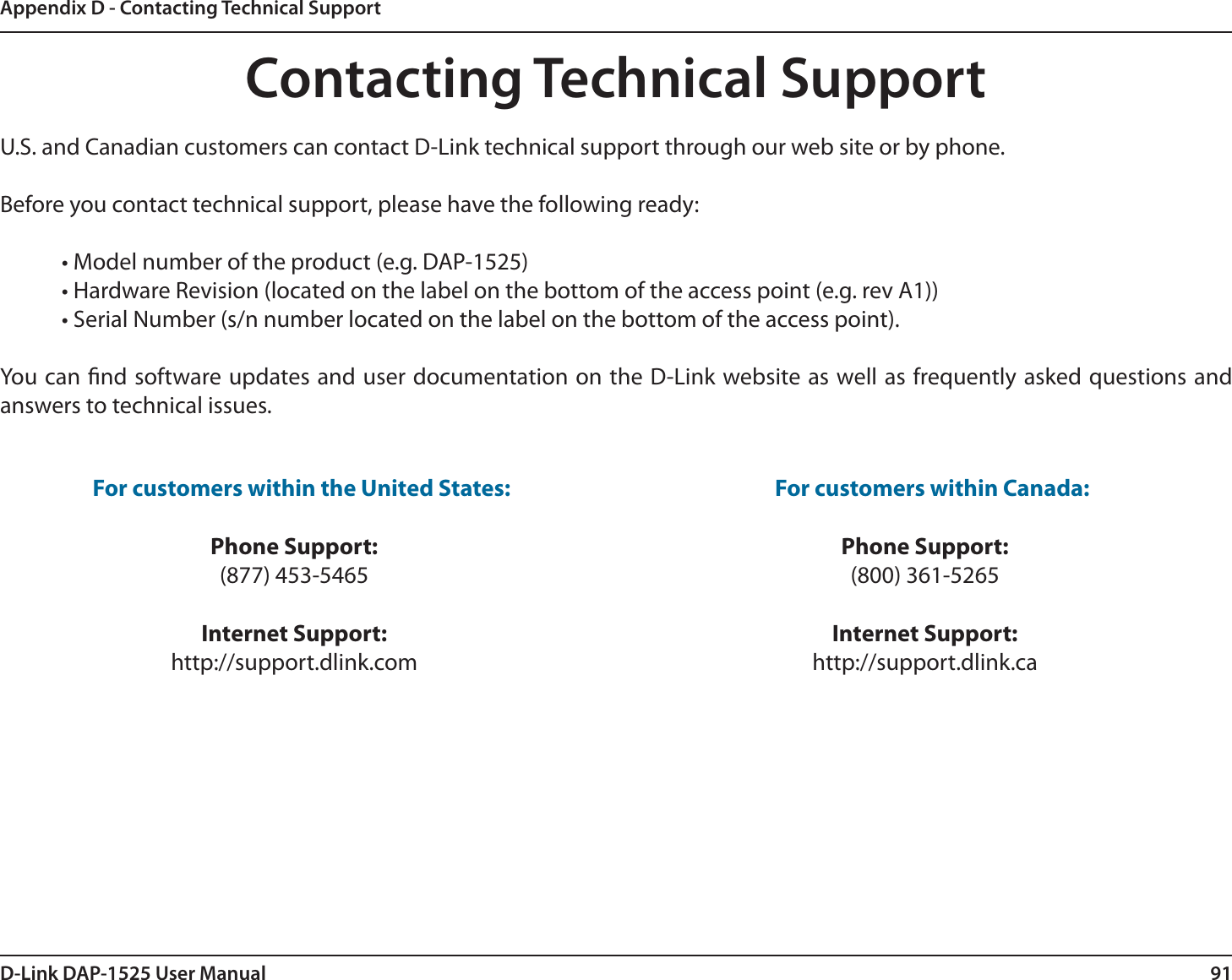 91D-Link DAP-1525 User ManualAppendix D - Contacting Technical SupportContacting Technical SupportU.S. and Canadian customers can contact D-Link technical support through our web site or by phone.Before you contact technical support, please have the following ready:  • Model number of the product (e.g. DAP-1525)  • Hardware Revision (located on the label on the bottom of the access point (e.g. rev A1))  • Serial Number (s/n number located on the label on the bottom of the access point). You can nd software updates and user documentation on the D-Link website as well as frequently asked questions and answers to technical issues.For customers within the United States: Phone Support:(877) 453-5465Internet Support:http://support.dlink.com For customers within Canada: Phone Support:(800) 361-5265 Internet Support:http://support.dlink.ca