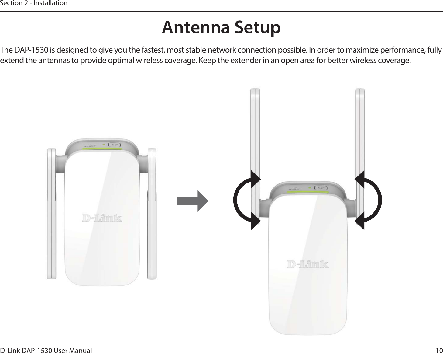 10D-Link DAP-1530 User ManualSection 2 - InstallationAntenna SetupThe DAP-1530 is designed to give you the fastest, most stable network connection possible. In order to maximize performance, fully extend the antennas to provide optimal wireless coverage. Keep the extender in an open area for better wireless coverage. 
