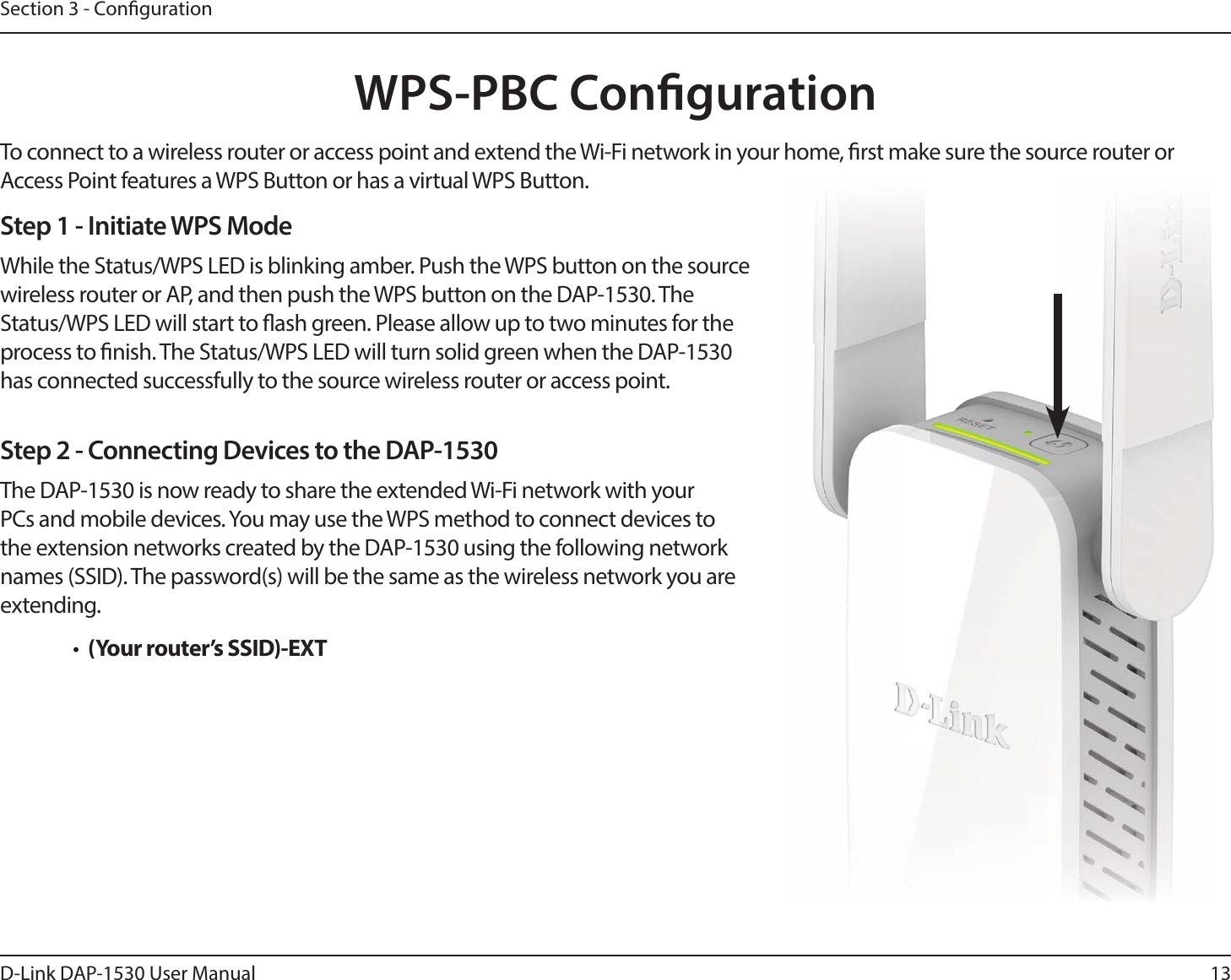 13D-Link DAP-1530 User ManualSection 3 - CongurationWPS-PBC CongurationStep 1 - Initiate WPS ModeWhile the Status/WPS LED is blinking amber. Push the WPS button on the source wireless router or AP, and then push the WPS button on the DAP-1530. The Status/WPS LED will start to ash green. Please allow up to two minutes for the process to nish. The Status/WPS LED will turn solid green when the DAP-1530 has connected successfully to the source wireless router or access point.Step 2 - Connecting Devices to the DAP-1530The DAP-1530 is now ready to share the extended Wi-Fi network with your PCs and mobile devices. You may use the WPS method to connect devices to the extension networks created by the DAP-1530 using the following network names (SSID). The password(s) will be the same as the wireless network you are extending.•  (Your router’s SSID)-EXTTo connect to a wireless router or access point and extend the Wi-Fi network in your home, rst make sure the source router or Access Point features a WPS Button or has a virtual WPS Button.