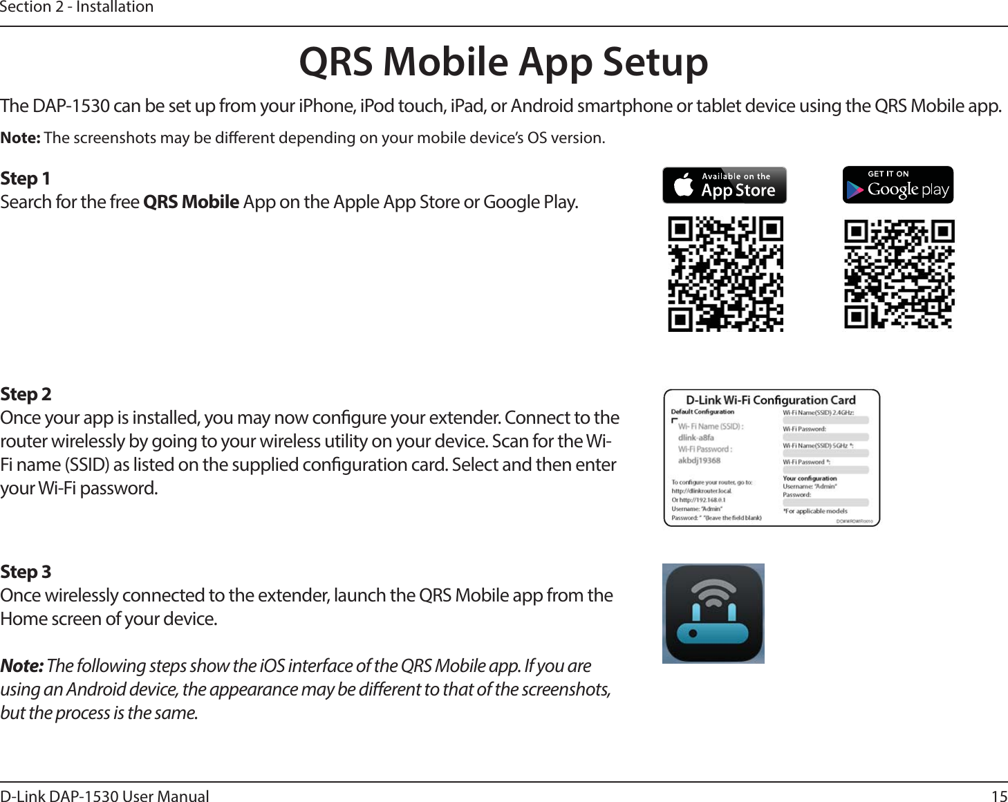 15D-Link DAP-1530 User ManualSection 2 - InstallationQRS Mobile App SetupThe DAP-1530 can be set up from your iPhone, iPod touch, iPad, or Android smartphone or tablet device using the QRS Mobile app.Step 2Once your app is installed, you may now congure your extender. Connect to the router wirelessly by going to your wireless utility on your device. Scan for the Wi-Fi name (SSID) as listed on the supplied conguration card. Select and then enter your Wi-Fi password.Step 3Once wirelessly connected to the extender, launch the QRS Mobile app from the Home screen of your device.Note: The following steps show the iOS interface of the QRS Mobile app. If you are using an Android device, the appearance may be dierent to that of the screenshots, but the process is the same.Step 1Search for the free QRS Mobile App on the Apple App Store or Google Play.Note: The screenshots may be dierent depending on your mobile device’s OS version.