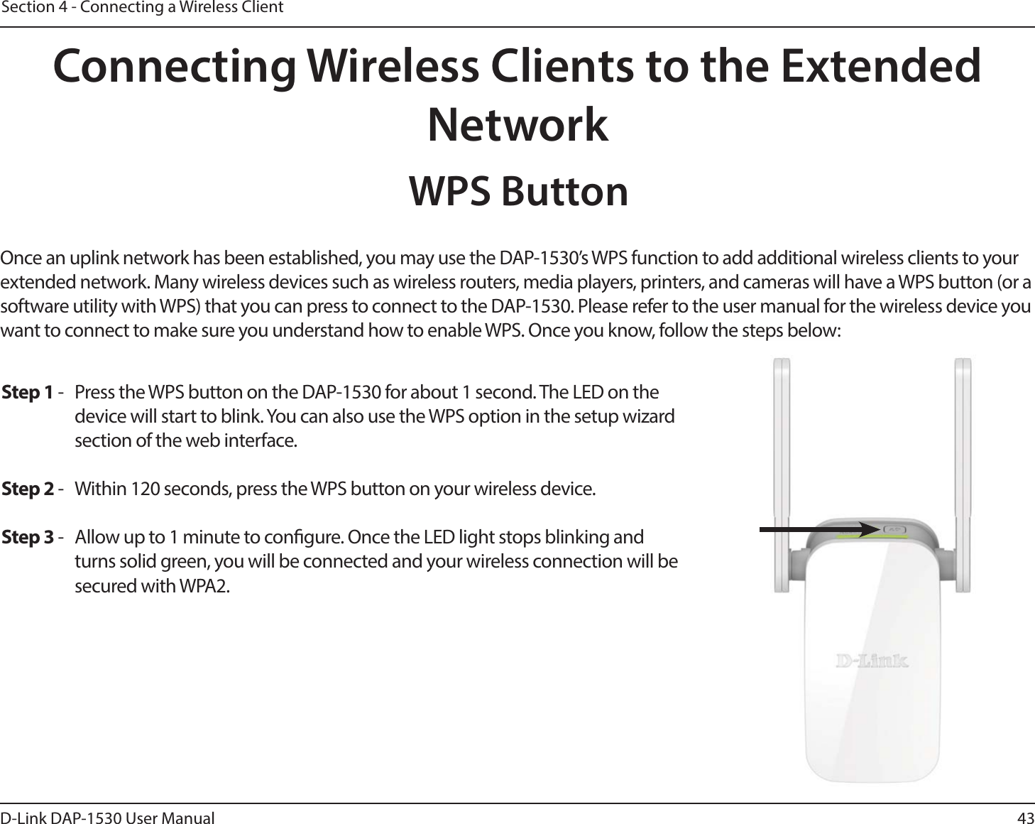 43D-Link DAP-1530 User ManualSection 4 - Connecting a Wireless ClientConnecting Wireless Clients to the Extended NetworkWPS ButtonOnce an uplink network has been established, you may use the DAP-1530’s WPS function to add additional wireless clients to your extended network. Many wireless devices such as wireless routers, media players, printers, and cameras will have a WPS button (or a software utility with WPS) that you can press to connect to the DAP-1530. Please refer to the user manual for the wireless device you want to connect to make sure you understand how to enable WPS. Once you know, follow the steps below:Step 1 -  Press the WPS button on the DAP-1530 for about 1 second. The LED on the device will start to blink. You can also use the WPS option in the setup wizard section of the web interface. Step 2 -  Within 120 seconds, press the WPS button on your wireless device.Step 3 -  Allow up to 1 minute to congure. Once the LED light stops blinking and turns solid green, you will be connected and your wireless connection will be secured with WPA2.p