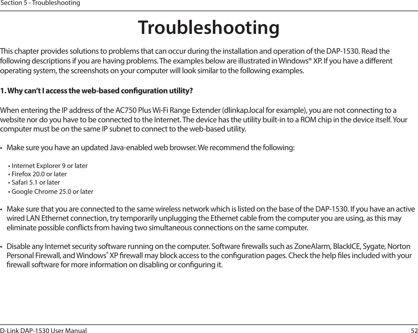 52D-Link DAP-1530 User ManualSection 5 - TroubleshootingTroubleshootingThis chapter provides solutions to problems that can occur during the installation and operation of the DAP-1530. Read the following descriptions if you are having problems. The examples below are illustrated in Windows® XP. If you have a dierent operating system, the screenshots on your computer will look similar to the following examples.1. Why can’t I access the web-based conguration utility?When entering the IP address of the AC750 Plus Wi-Fi Range Extender (dlinkap.local for example), you are not connecting to a website nor do you have to be connected to the Internet. The device has the utility built-in to a ROM chip in the device itself. Your computer must be on the same IP subnet to connect to the web-based utility. •  Make sure you have an updated Java-enabled web browser. We recommend the following:  • Internet Explorer 9 or later• Firefox 20.0 or later• Safari 5.1 or later• Google Chrome 25.0 or later•  Make sure that you are connected to the same wireless network which is listed on the base of the DAP-1530. If you have an active wired LAN Ethernet connection, try temporarily unplugging the Ethernet cable from the computer you are using, as this may eliminate possible conicts from having two simultaneous connections on the same computer. •  Disable any Internet security software running on the computer. Software rewalls such as ZoneAlarm, BlackICE, Sygate, Norton Personal Firewall, and Windows® XP rewall may block access to the conguration pages. Check the help les included with your rewall software for more information on disabling or conguring it.