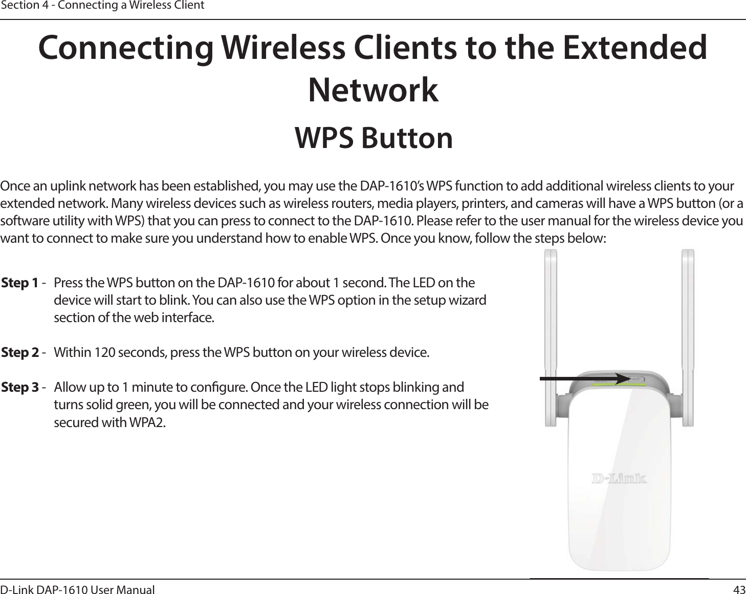 43D-Link DAP-1610 User ManualSection 4 - Connecting a Wireless ClientConnecting Wireless Clients to the Extended NetworkWPS ButtonOnce an uplink network has been established, you may use the DAP-1610’s WPS function to add additional wireless clients to your extended network. Many wireless devices such as wireless routers, media players, printers, and cameras will have a WPS button (or a software utility with WPS) that you can press to connect to the DAP-1610. Please refer to the user manual for the wireless device you want to connect to make sure you understand how to enable WPS. Once you know, follow the steps below:Step 1 -  Press the WPS button on the DAP-1610 for about 1 second. The LED on the device will start to blink. You can also use the WPS option in the setup wizard section of the web interface. Step 2 -  Within 120 seconds, press the WPS button on your wireless device.Step 3 -  Allow up to 1 minute to congure. Once the LED light stops blinking and turns solid green, you will be connected and your wireless connection will be secured with WPA2.e steps below:
