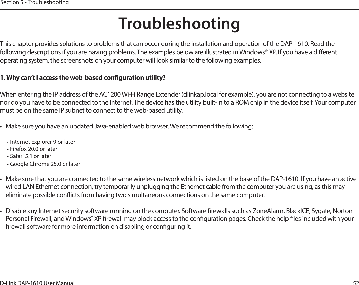 52D-Link DAP-1610 User ManualSection 5 - TroubleshootingTroubleshootingThis chapter provides solutions to problems that can occur during the installation and operation of the DAP-1610. Read the following descriptions if you are having problems. The examples below are illustrated in Windows® XP. If you have a dierent operating system, the screenshots on your computer will look similar to the following examples.1. Why can’t I access the web-based conguration utility?When entering the IP address of the AC1200 Wi-Fi Range Extender (dlinkap.local for example), you are not connecting to a website nor do you have to be connected to the Internet. The device has the utility built-in to a ROM chip in the device itself. Your computer must be on the same IP subnet to connect to the web-based utility. •  Make sure you have an updated Java-enabled web browser. We recommend the following:  • Internet Explorer 9 or later• Firefox 20.0 or later• Safari 5.1 or later• Google Chrome 25.0 or later•  Make sure that you are connected to the same wireless network which is listed on the base of the DAP-1610. If you have an active wired LAN Ethernet connection, try temporarily unplugging the Ethernet cable from the computer you are using, as this may eliminate possible conicts from having two simultaneous connections on the same computer. •  Disable any Internet security software running on the computer. Software rewalls such as ZoneAlarm, BlackICE, Sygate, Norton Personal Firewall, and Windows® XP rewall may block access to the conguration pages. Check the help les included with your rewall software for more information on disabling or conguring it.