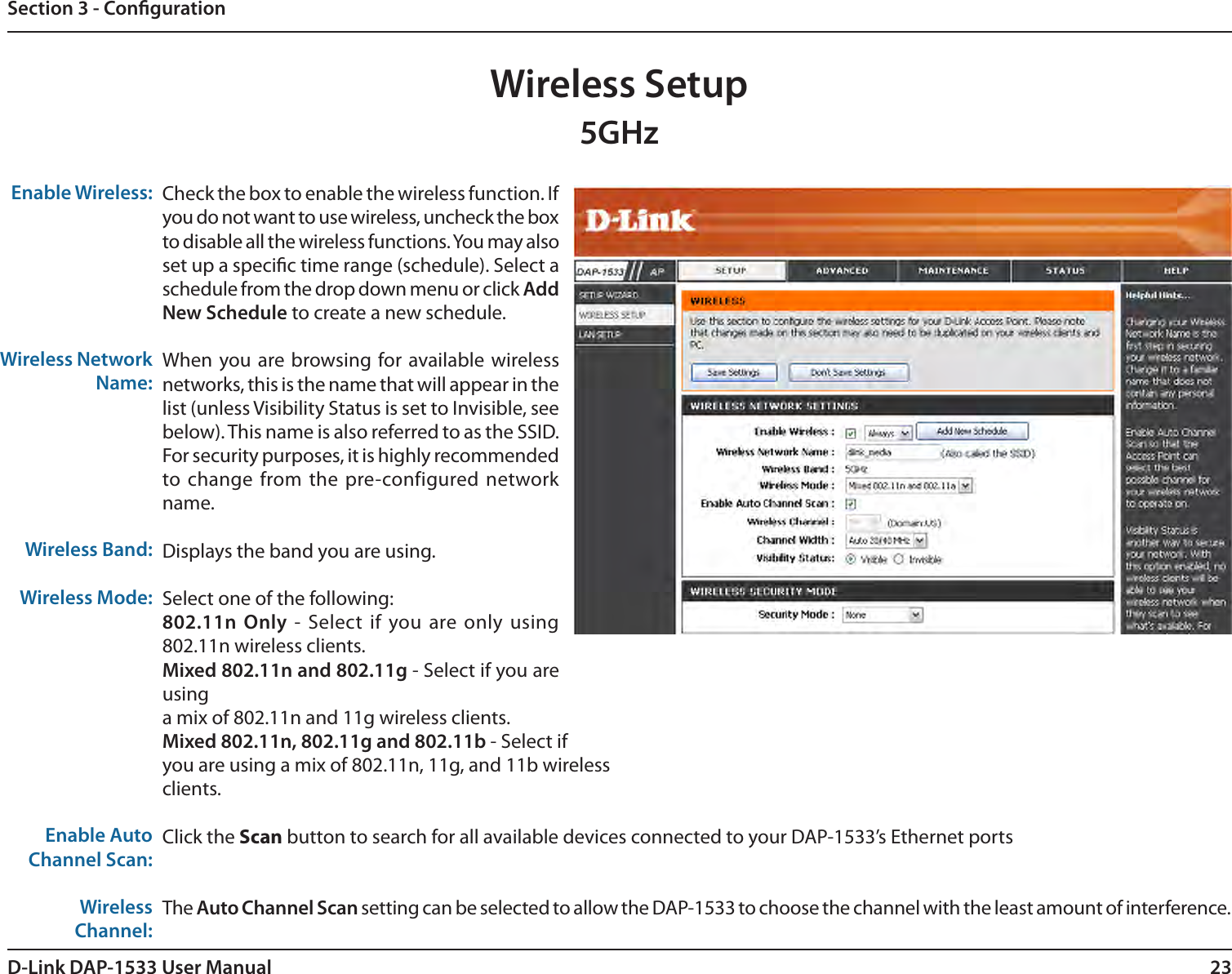 23D-Link DAP-1533 User ManualSection 3 - CongurationWireless Setup5GHzEnable Wireless:Wireless Network Name:Wireless Band:Wireless Mode:Enable Auto Channel Scan:Wireless Channel: Check the box to enable the wireless function. If you do not want to use wireless, uncheck the box to disable all the wireless functions. You may also set up a specic time range (schedule). Select a schedule from the drop down menu or click Add New Schedule to create a new schedule.When you are browsing for available wireless networks, this is the name that will appear in the list (unless Visibility Status is set to Invisible, see below). This name is also referred to as the SSID. For security purposes, it is highly recommended to change from the pre-configured network name.Displays the band you are using. Select one of the following:802.11n Only - Select  if you are only using 802.11n wireless clients.Mixed 802.11n and 802.11g - Select if you are usinga mix of 802.11n and 11g wireless clients.Mixed 802.11n, 802.11g and 802.11b - Select ifyou are using a mix of 802.11n, 11g, and 11b wirelessclients.Click the Scan button to search for all available devices connected to your DAP-1533’s Ethernet portsThe Auto Channel Scan setting can be selected to allow the DAP-1533 to choose the channel with the least amount of interference.