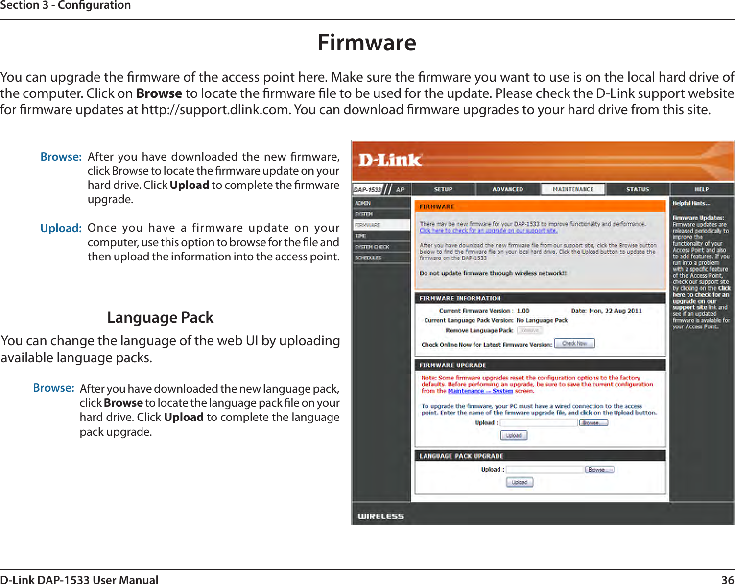 36D-Link DAP-1533 User ManualSection 3 - CongurationBrowse:Upload:After you have downloaded  the  new rmware, click Browse to locate the rmware update on your hard drive. Click Upload to complete the rmware upgrade.Once  you  have  a  firmware  update  on  your computer, use this option to browse for the le and then upload the information into the access point. FirmwareYou can upgrade the rmware of the access point here. Make sure the rmware you want to use is on the local hard drive of the computer. Click on Browse to locate the rmware le to be used for the update. Please check the D-Link support website for rmware updates at http://support.dlink.com. You can download rmware upgrades to your hard drive from this site.After you have downloaded the new language pack, click Browse to locate the language pack le on your hard drive. Click Upload to complete the language pack upgrade.Language PackYou can change the language of the web UI by uploading available language packs.Browse: