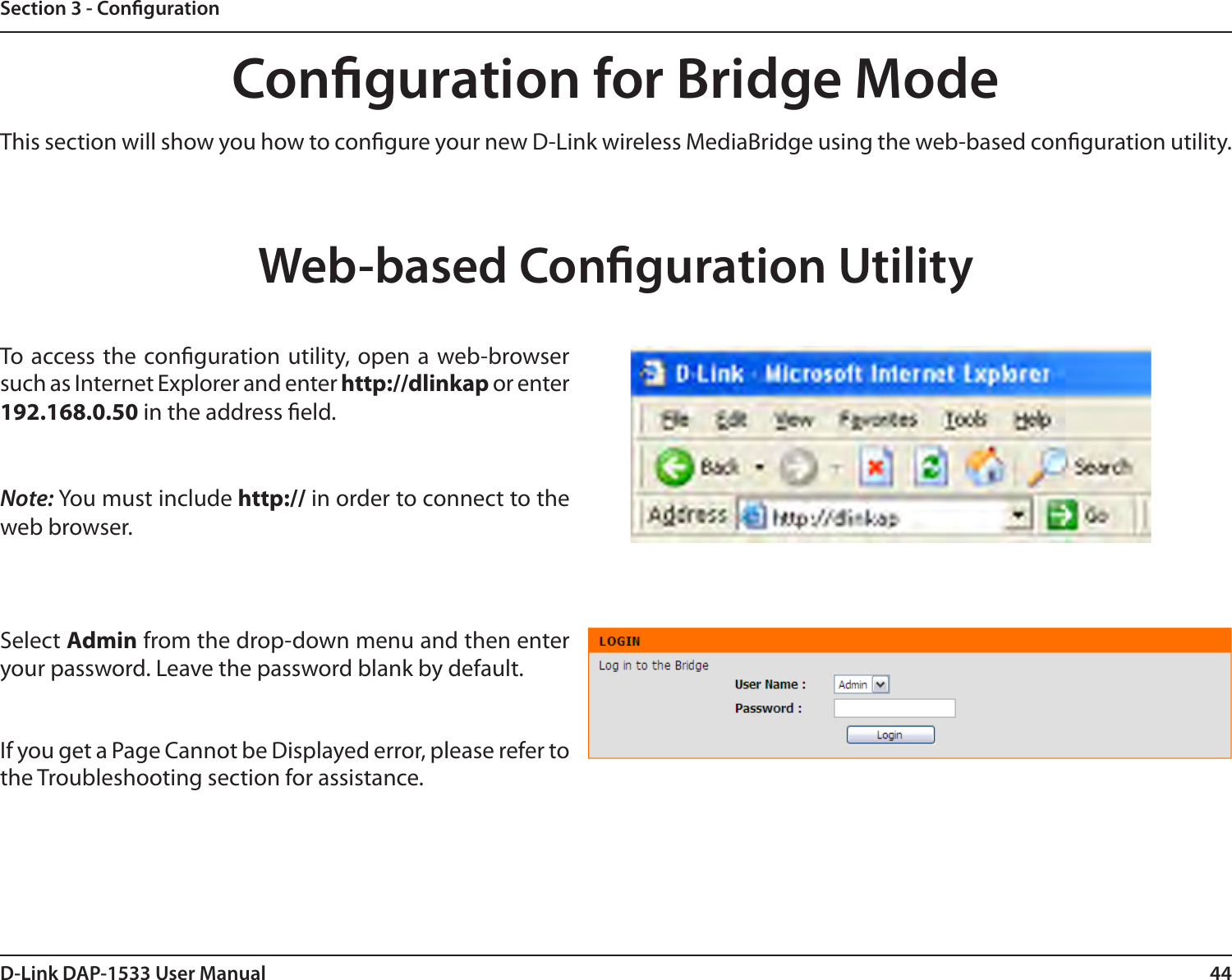 44D-Link DAP-1533 User ManualSection 3 - CongurationConguration for Bridge ModeThis section will show you how to congure your new D-Link wireless MediaBridge using the web-based conguration utility.Web-based Conguration UtilityTo access the conguration utility, open a web-browser such as Internet Explorer and enter http://dlinkap or enter 192.168.0.50 in the address eld.Note: You must include http:// in order to connect to the web browser.Select Admin from the drop-down menu and then enter your password. Leave the password blank by default.If you get a Page Cannot be Displayed error, please refer to the Troubleshooting section for assistance.