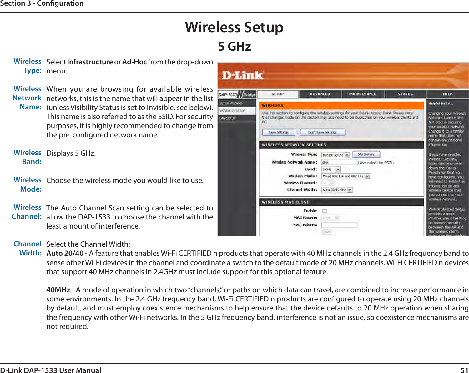 51D-Link DAP-1533 User ManualSection 3 - CongurationWireless Setup5 GHzWireless Type:Wireless Network Name:Wireless Band:Wireless Mode:Wireless Channel: Channel Width:Select Infrastructure or Ad-Hoc from the drop-down menu.When you are browsing for available wireless networks, this is the name that will appear in the list (unless Visibility Status is set to Invisible, see below). This name is also referred to as the SSID. For security purposes, it is highly recommended to change from the pre-congured network name.Displays 5 GHz.Choose the wireless mode you would like to use. The Auto Channel Scan setting can be selected to allow the DAP-1533 to choose the channel with the least amount of interference. Select the Channel Width:Auto 20/40 - A feature that enables Wi-Fi CERTIFIED n products that operate with 40 MHz channels in the 2.4 GHz frequency band to sense other Wi-Fi devices in the channel and coordinate a switch to the default mode of 20 MHz channels. Wi-Fi CERTIFIED n devices that support 40 MHz channels in 2.4GHz must include support for this optional feature.40MHz - A mode of operation in which two “channels,” or paths on which data can travel, are combined to increase performance in some environments. In the 2.4 GHz frequency band, Wi-Fi CERTIFIED n products are congured to operate using 20 MHz channels by default, and must employ coexistence mechanisms to help ensure that the device defaults to 20 MHz operation when sharing the frequency with other Wi-Fi networks. In the 5 GHz frequency band, interference is not an issue, so coexistence mechanisms are not required.
