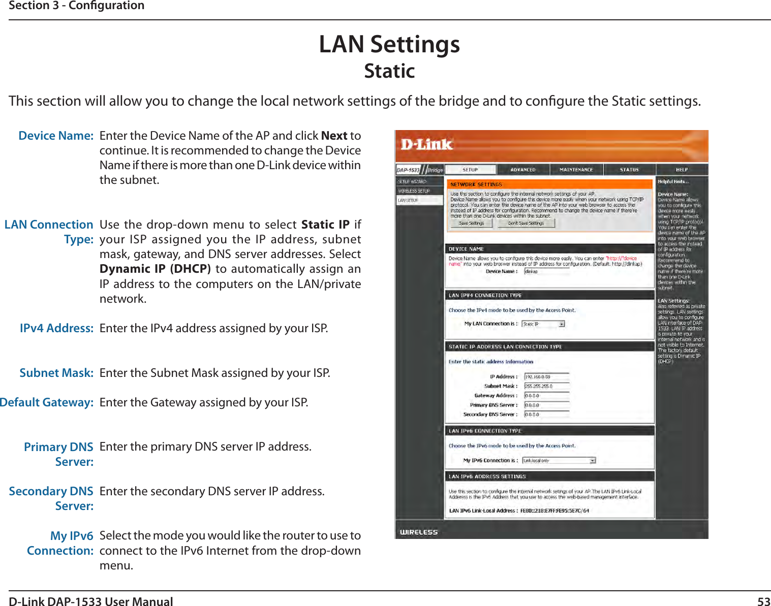 53D-Link DAP-1533 User ManualSection 3 - CongurationDevice Name:LAN Connection Type:IPv4 Address:Subnet Mask: Default Gateway:Primary DNSServer:Secondary DNSServer:My IPv6 Connection:Enter the Device Name of the AP and click Next to continue. It is recommended to change the Device Name if there is more than one D-Link device within the subnet. Use the drop-down menu to select  Static IP  if your ISP assigned you the IP address, subnet mask, gateway, and DNS server addresses. Select Dynamic IP (DHCP)  to automatically assign an IP address to the computers on the LAN/private network.Enter the IPv4 address assigned by your ISP.Enter the Subnet Mask assigned by your ISP.Enter the Gateway assigned by your ISP.Enter the primary DNS server IP address.Enter the secondary DNS server IP address.Select the mode you would like the router to use to connect to the IPv6 Internet from the drop-down menu. This section will allow you to change the local network settings of the bridge and to congure the Static settings.LAN SettingsStatic