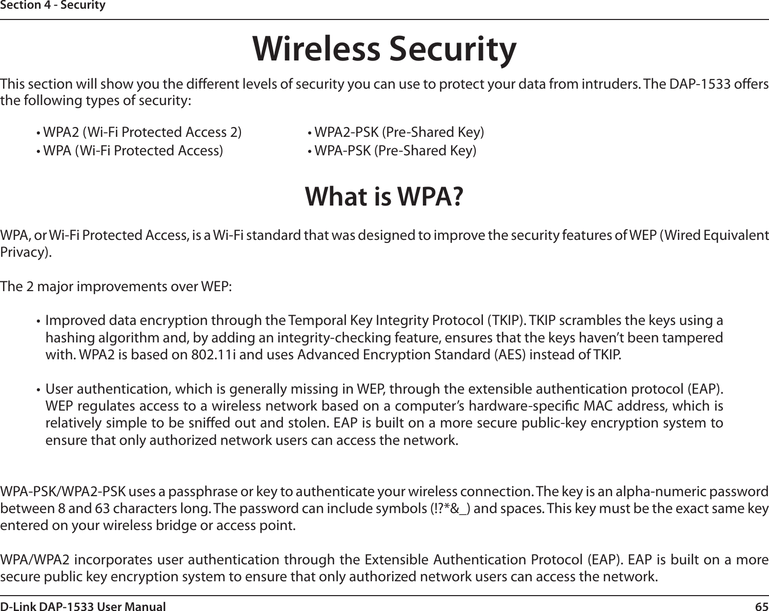 65D-Link DAP-1533 User ManualSection 4 - SecurityWireless SecurityThis section will show you the dierent levels of security you can use to protect your data from intruders. The DAP-1533 oers the following types of security:• WPA2 (Wi-Fi Protected Access 2)     • WPA2-PSK (Pre-Shared Key)• WPA (Wi-Fi Protected Access)      • WPA-PSK (Pre-Shared Key)What is WPA?WPA, or Wi-Fi Protected Access, is a Wi-Fi standard that was designed to improve the security features of WEP (Wired Equivalent Privacy).  The 2 major improvements over WEP: • Improved data encryption through the Temporal Key Integrity Protocol (TKIP). TKIP scrambles the keys using a hashing algorithm and, by adding an integrity-checking feature, ensures that the keys haven’t been tampered with. WPA2 is based on 802.11i and uses Advanced Encryption Standard (AES) instead of TKIP.• User authentication, which is generally missing in WEP, through the extensible authentication protocol (EAP). WEP regulates access to a wireless network based on a computer’s hardware-specic MAC address, which is relatively simple to be snied out and stolen. EAP is built on a more secure public-key encryption system to ensure that only authorized network users can access the network.WPA-PSK/WPA2-PSK uses a passphrase or key to authenticate your wireless connection. The key is an alpha-numeric password between 8 and 63 characters long. The password can include symbols (!?*&amp;_) and spaces. This key must be the exact same key entered on your wireless bridge or access point.WPA/WPA2 incorporates user authentication through the Extensible Authentication Protocol (EAP). EAP is built on a more secure public key encryption system to ensure that only authorized network users can access the network.