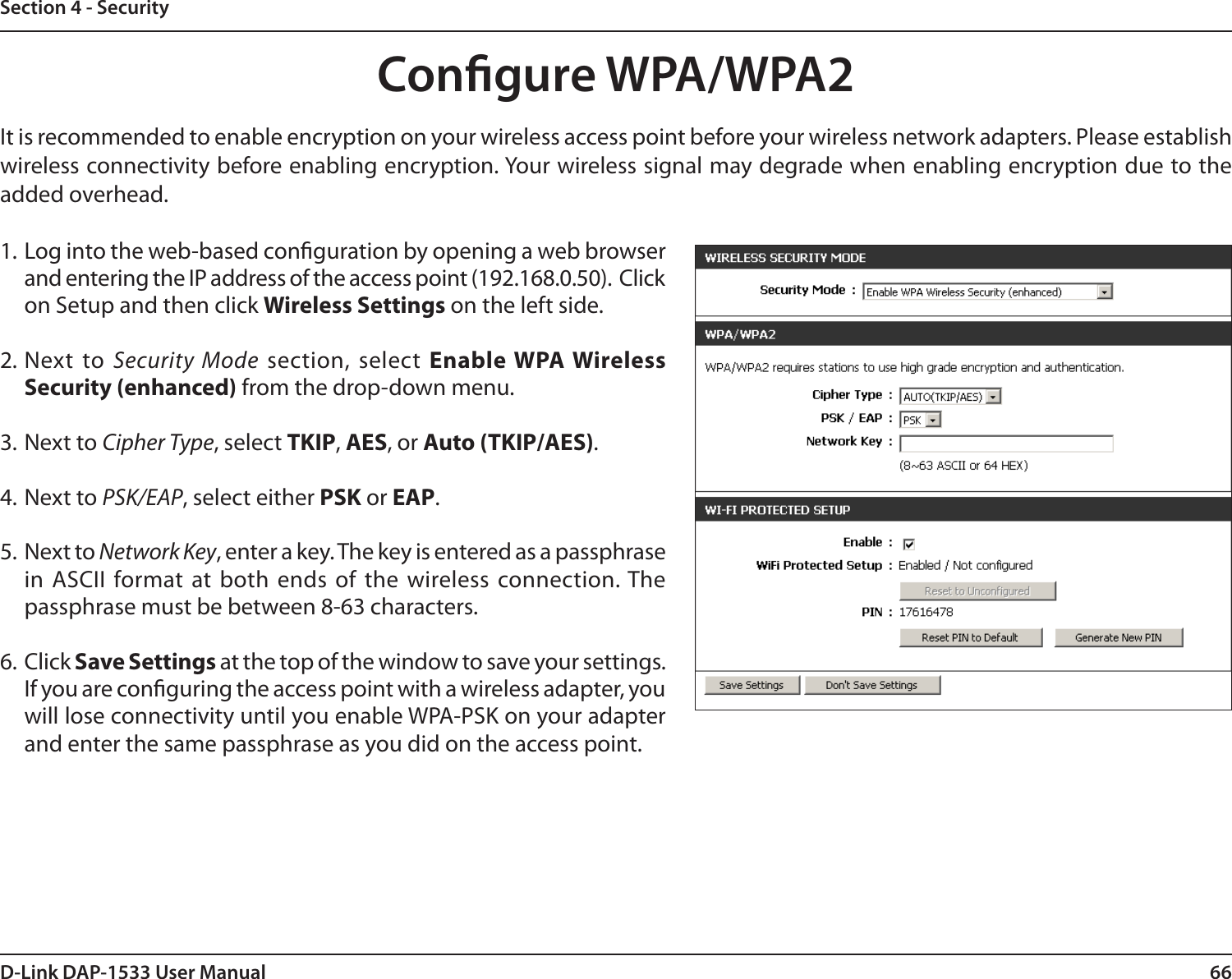 66D-Link DAP-1533 User ManualSection 4 - SecurityCongure WPA/WPA2It is recommended to enable encryption on your wireless access point before your wireless network adapters. Please establish wireless connectivity before enabling encryption. Your wireless signal may degrade when enabling encryption due to the added overhead.1. Log into the web-based conguration by opening a web browser and entering the IP address of the access point (192.168.0.50).  Click on Setup and then click Wireless Settings on the left side.2. Next  to  Security Mode  section, select Enable WPA Wireless Security (enhanced) from the drop-down menu.3. Next to Cipher Type, select TKIP, AES, or Auto (TKIP/AES).4. Next to PSK/EAP, select either PSK or EAP.5. Next to Network Key, enter a key. The key is entered as a passphrase in  ASCII  format  at  both  ends  of  the  wireless  connection. The passphrase must be between 8-63 characters. 6. Click Save Settings at the top of the window to save your settings. If you are conguring the access point with a wireless adapter, you will lose connectivity until you enable WPA-PSK on your adapter and enter the same passphrase as you did on the access point.