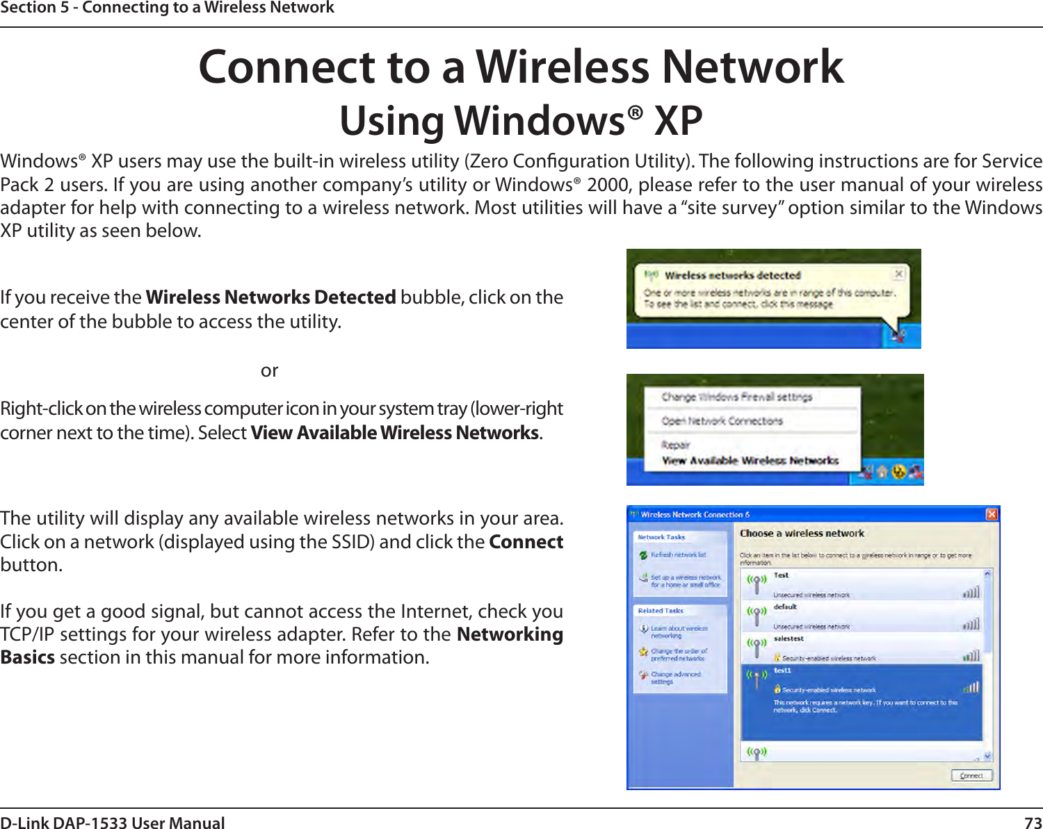 73D-Link DAP-1533 User ManualSection 5 - Connecting to a Wireless NetworkConnect to a Wireless NetworkUsing Windows® XPWindows® XP users may use the built-in wireless utility (Zero Conguration Utility). The following instructions are for Service Pack 2 users. If you are using another company’s utility or Windows® 2000, please refer to the user manual of your wireless adapter for help with connecting to a wireless network. Most utilities will have a “site survey” option similar to the Windows XP utility as seen below.Right-click on the wireless computer icon in your system tray (lower-right corner next to the time). Select View Available Wireless Networks.If you receive the Wireless Networks Detected bubble, click on the center of the bubble to access the utility.     orThe utility will display any available wireless networks in your area. Click on a network (displayed using the SSID) and click the Connect button.If you get a good signal, but cannot access the Internet, check you TCP/IP settings for your wireless adapter. Refer to the Networking Basics section in this manual for more information.